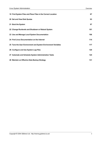 Linux System Administration                                      Overview


19 Find System Files and Place Files in the Correct Location          87


20 Set and View Disk Quotas                                           93


21 Boot the System                                                    97


22 Change Runlevels and Shutdown or Reboot System                    101


23 Use and Manage Local System Documentation                         106


24 Find Linux Documentation on the Internet                          114


25 Tune the User Environment and System Environment Variables        117


26 Conﬁgure and Use System Log Files                                 120


27 Automate and Schedule System Administration Tasks                 124


28 Maintain an Effective Data Backup Strategy                        131




Copyright © 2004 GBdirect Ltd. http://training.gbdirect.co.uk/          ii
 