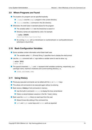 Linux System Administration                                      Module 3. Work Effectively on the Unix Command Line


3.9    Where Programs are Found
   s The location of a program can be speciﬁed explicitly:
         q ./sample runs the sample program in the current directory
         q /bin/ls runs the ls command in the /bin directory
   s Otherwise, the shell looks in standard places for the program
         q The variable called PATH lists the directories to search in
         q Directory names are separated by colon, for example:
             $ echo $PATH
             /bin:/usr/bin:/usr/local/bin
         q So running whoami will run /bin/whoami or /usr/bin/whoami or /usr/local/bin/whoami
             (whichever is found ﬁrst)



3.10     Bash Conﬁguration Variables
   s Some variables contain information which Bash itself uses
         q The variable called PS1 (Prompt String 1) speciﬁes how to display the shell prompt
   s Use the echo command with a $ sign before a varable name to see its value, e.g.
       $ echo $PS1
       [u@h W]$
   s The special characters u, h and W represent shell variables containing, respectively, your
       user/login name, machine’s hostname and current working directory, i.e.,
         q $USER, $HOSTNAME, $PWD


3.11     Using History
   s Previously executed commands can be edited with the Up or Ctrl+P keys
   s This allows old commands to be executed again without re-entering
   s Bash stores a history of old commands in memory
         q Use the built-in command history to display the lines remembered
         q History is stored between sessions in the ﬁle ˜/.bash_history
   s Bash uses the readline library to read input from the user
         q Allows Emacs-like editing of the command line
         q Left and Right cursor keys and Delete work as expected




Copyright © 2004 GBdirect Ltd. http://training.gbdirect.co.uk/                                                   19
 