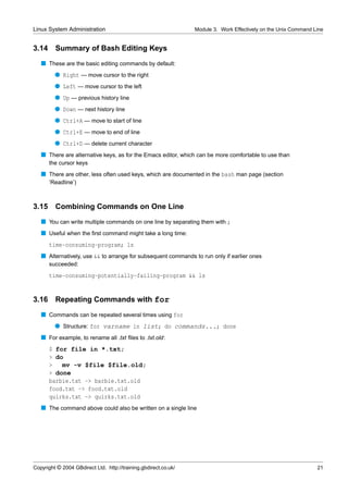 Linux System Administration                                      Module 3. Work Effectively on the Unix Command Line


3.14     Summary of Bash Editing Keys
   s These are the basic editing commands by default:
         q Right — move cursor to the right
         q Left — move cursor to the left
         q Up — previous history line
         q Down — next history line
         q Ctrl+A — move to start of line
         q Ctrl+E — move to end of line
         q Ctrl+D — delete current character
   s There are alternative keys, as for the Emacs editor, which can be more comfortable to use than
       the cursor keys
   s There are other, less often used keys, which are documented in the bash man page (section
       ‘Readline’)



3.15     Combining Commands on One Line
   s You can write multiple commands on one line by separating them with ;
   s Useful when the ﬁrst command might take a long time:
       time-consuming-program; ls
   s Alternatively, use && to arrange for subsequent commands to run only if earlier ones
       succeeded:
       time-consuming-potentially-failing-program && ls


3.16     Repeating Commands with for
   s Commands can be repeated several times using for
         q Structure: for varname in list; do commands...; done
   s For example, to rename all .txt ﬁles to .txt.old:
       $ for file in *.txt;
       > do
       >   mv -v $file $file.old;
       > done
       barbie.txt -> barbie.txt.old
       food.txt -> food.txt.old
       quirks.txt -> quirks.txt.old
   s The command above could also be written on a single line




Copyright © 2004 GBdirect Ltd. http://training.gbdirect.co.uk/                                                   21
 