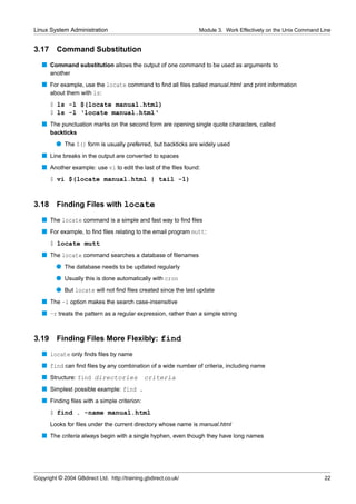 Linux System Administration                                      Module 3. Work Effectively on the Unix Command Line


3.17     Command Substitution
   s Command substitution allows the output of one command to be used as arguments to
       another
   s For example, use the locate command to ﬁnd all ﬁles called manual.html and print information
     about them with ls:
       $ ls -l $(locate manual.html)
       $ ls -l ‘locate manual.html‘
   s The punctuation marks on the second form are opening single quote characters, called
       backticks
         q The $() form is usually preferred, but backticks are widely used
   s Line breaks in the output are converted to spaces
   s Another example: use vi to edit the last of the ﬁles found:
       $ vi $(locate manual.html | tail -1)


3.18     Finding Files with locate
   s The locate command is a simple and fast way to ﬁnd ﬁles
   s For example, to ﬁnd ﬁles relating to the email program mutt:
       $ locate mutt
   s The locate command searches a database of ﬁlenames
         q The database needs to be updated regularly
         q Usually this is done automatically with cron
         q But locate will not ﬁnd ﬁles created since the last update
   s The -i option makes the search case-insensitive
   s -r treats the pattern as a regular expression, rather than a simple string


3.19     Finding Files More Flexibly: find
   s locate only ﬁnds ﬁles by name
   s find can ﬁnd ﬁles by any combination of a wide number of criteria, including name
   s Structure: find directories               criteria
   s Simplest possible example: find .
   s Finding ﬁles with a simple criterion:
       $ find . -name manual.html
       Looks for ﬁles under the current directory whose name is manual.html
   s The criteria always begin with a single hyphen, even though they have long names




Copyright © 2004 GBdirect Ltd. http://training.gbdirect.co.uk/                                                   22
 