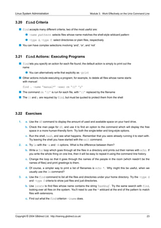 Linux System Administration                                         Module 3. Work Effectively on the Unix Command Line


3.20      find Criteria
   s find accepts many different criteria; two of the most useful are:
          q -name pattern: selects ﬁles whose name matches the shell-style wildcard pattern
          q -type d, -type f: select directories or plain ﬁles, respectively
   s You can have complex selections involving ‘and’, ‘or’, and ‘not’


3.21      find Actions: Executing Programs
   s find lets you specify an action for each ﬁle found; the default action is simply to print out the
        name
          q You can alternatively write that explicitly as -print
   s Other actions include executing a program; for example, to delete all ﬁles whose name starts
        with manual:
        find . -name ’manual*’ -exec rm ’{}’ ’;’
   s The command rm ’{}’ is run for each ﬁle, with ’{}’ replaced by the ﬁlename
   s The {} and ; are required by find, but must be quoted to protect them from the shell




3.22      Exercises

   1.     a. Use the df command to display the amount of used and available space on your hard drive.
          b. Check the man page for df, and use it to ﬁnd an option to the command which will display the free
             space in a more human-friendly form. Try both the single-letter and long-style options.
          c. Run the shell, bash, and see what happens. Remember that you were already running it to start with.
             Try leaving the shell you have started with the exit command.
   2.     a. Try ls with the -a and -A options. What is the difference between them?
          b. Write a for loop which goes through all the ﬁles in a directory and prints out their names with echo. If
             you write the whole thing on one line, then it will be easy to repeat it using the command line history.
          c. Change the loop so that it goes through the names of the people in the room (which needn’t be the
             names of ﬁles) and print greetings to them.
          d. Of course, a simpler way to print a list of ﬁlenames is echo *. Why might this be useful, when we
             usually use the ls command?
   3.     a. Use the find command to list all the ﬁles and directories under your home directory. Try the -type d
             and -type f criteria to show just ﬁles and just directories.
          b. Use locate to ﬁnd ﬁles whose name contains the string ‘bashbug’. Try the same search with find,
             looking over all ﬁles on the system. You’ll need to use the * wildcard at the end of the pattern to match
             ﬁles with extensions.
          c. Find out what the find criterion -iname does.




Copyright © 2004 GBdirect Ltd. http://training.gbdirect.co.uk/                                                      23
 