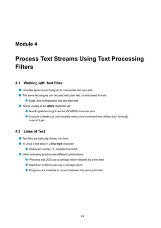 Module 4


Process Text Streams Using Text Processing
Filters

4.1   Working with Text Files
  s Unix-like systems are designed to manipulate text very well
  s The same techniques can be used with plain text, or text-based formats
       q Most Unix conﬁguration ﬁles are plain text
  s Text is usually in the ASCII character set
       q Non-English text might use the ISO-8859 character sets
       q Unicode is better, but unfortunately many Linux command-line utilities don’t (directly)
           support it yet



4.2   Lines of Text
  s Text ﬁles are naturally divided into lines
  s In Linux a line ends in a line feed character
       q Character number 10, hexadecimal 0x0A
  s Other operating systems use different combinations
       q Windows and DOS use a carriage return followed by a line feed
       q Macintosh systems use only a carriage return
       q Programs are available to convert between the various formats




                                                       24
 