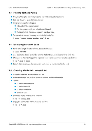 Linux System Administration                                      Module 4. Process Text Streams Using Text Processing Filters


4.3    Filtering Text and Piping
   s The Unix philosophy: use small programs, and link them together as needed
   s Each tool should be good at one speciﬁc job
   s Join programs together with pipes
         q Indicated with the pipe character: |
         q The ﬁrst program prints text to its standard output
         q That gets fed into the second program’s standard input
   s For example, to connect the output of echo to the input of wc:
      $ echo "count these words, boy" | wc


4.4    Displaying Files with less
   s If a ﬁle is too long to ﬁt in the terminal, display it with less:
      $ less README
   s less also makes it easy to clear the terminal of other things, so is useful even for small ﬁles
   s Often used on the end of a pipe line, especially when it is not known how long the output will be:
      $ wc *.txt | less
   s Doesn’t choke on strange characters, so it won’t mess up your terminal (unlike cat)


4.5    Counting Words and Lines with wc
   s wc counts characters, words and lines in a ﬁle
   s If used with multiple ﬁles, outputs counts for each ﬁle, and a combined total
   s Options:
         q -c output character count
         q -l output line count
         q -w output word count
         q Default is -clw
   s Examples: display word count for essay.txt:
      $ wc -w essay.txt
   s Display the total number of lines in several text ﬁles:
      $ wc -l *.txt




Copyright © 2004 GBdirect Ltd. http://training.gbdirect.co.uk/                                                            25
 