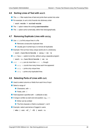 Linux System Administration                                      Module 4. Process Text Streams Using Text Processing Filters


4.6    Sorting Lines of Text with sort
   s The sort ﬁlter reads lines of text and prints them sorted into order
   s For example, to sort a list of words into dictionary order:
      $ sort words > sorted-words
   s The -f option makes the sorting case-insensitive
   s The -n option sorts numerically, rather than lexicographically


4.7 Removing Duplicate Lines with uniq
   s Use uniq to ﬁnd unique lines in a ﬁle
         q Removes consecutive duplicate lines
         q Usually give it sorted input, to remove all duplicates
   s Example: ﬁnd out how many unique words are in a dictionary:
      $ sort /usr/dict/words | uniq | wc -w
   s sort has a -u option to do this, without using a separate program:
      $ sort -u /usr/dict/words | wc -w
   s sort | uniq can do more than sort -u, though:
         q uniq -c counts how many times each line appeared
         q uniq -u prints only unique lines
         q uniq -d prints only duplicated lines


4.8    Selecting Parts of Lines with cut
   s Used to select columns or ﬁelds from each line of input
   s Select a range of
         q Characters, with -c
         q Fields, with -f
   s Field separator speciﬁed with -d (defaults to tab)
   s A range is written as start and end position: e.g., 3-5
         q Either can be omitted
         q The ﬁrst character or ﬁeld is numbered 1, not 0
   s Example: select usernames of logged in users:
      $ who | cut -d" " -f1 | sort -u




Copyright © 2004 GBdirect Ltd. http://training.gbdirect.co.uk/                                                            26
 