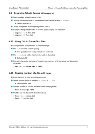 Linux System Administration                                      Module 4. Process Text Streams Using Text Processing Filters


4.9    Expanding Tabs to Spaces with expand
   s Used to replace tabs with spaces in ﬁles
   s Tab size (maximum number of spaces for each tab) can be set with -t number
         q Default tab size is 8
   s To only change tabs at the beginning of lines, use -i
   s Example: change all tabs in foo.txt to three spaces, display it to the screen:
       $ expand -t 3 foo.txt
       $ expand -3 foo.txt


4.10     Using fmt to Format Text Files
   s Arranges words nicely into lines of consistent length
   s Use -u to convert to uniform spacing
         q One space between words, two between sentences
   s Use -w width to set the maximum line width in characters
         q Defaults to 75
   s Example: change the line length of notes.txt to a maximum of 70 characters, and display it on
       the screen:
       $ fmt -w 70 notes.txt | less


4.11     Reading the Start of a File with head
   s Prints the top of its input, and discards the rest
   s Set the number of lines to print with -n lines or -lines
         q Defaults to ten lines
   s View the headers of a HTML document called homepage.html:
       $ head homepage.html
   s Print the ﬁrst line of a text ﬁle (two alternatives):
       $ head -n 1 notes.txt
       $ head -1 notes.txt




Copyright © 2004 GBdirect Ltd. http://training.gbdirect.co.uk/                                                            27
 