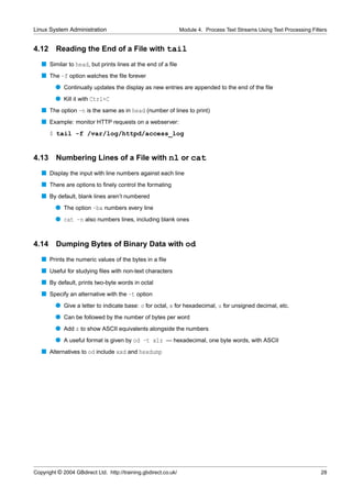 Linux System Administration                                      Module 4. Process Text Streams Using Text Processing Filters


4.12     Reading the End of a File with tail
   s Similar to head, but prints lines at the end of a ﬁle
   s The -f option watches the ﬁle forever
         q Continually updates the display as new entries are appended to the end of the ﬁle
         q Kill it with Ctrl+C
   s The option -n is the same as in head (number of lines to print)
   s Example: monitor HTTP requests on a webserver:
       $ tail -f /var/log/httpd/access_log


4.13     Numbering Lines of a File with nl or cat
   s Display the input with line numbers against each line
   s There are options to ﬁnely control the formating
   s By default, blank lines aren’t numbered
         q The option -ba numbers every line
         q cat -n also numbers lines, including blank ones


4.14 Dumping Bytes of Binary Data with od
   s Prints the numeric values of the bytes in a ﬁle
   s Useful for studying ﬁles with non-text characters
   s By default, prints two-byte words in octal
   s Specify an alternative with the -t option
         q Give a letter to indicate base: o for octal, x for hexadecimal, u for unsigned decimal, etc.
         q Can be followed by the number of bytes per word
         q Add z to show ASCII equivalents alongside the numbers
         q A useful format is given by od -t x1z — hexadecimal, one byte words, with ASCII
   s Alternatives to od include xxd and hexdump




Copyright © 2004 GBdirect Ltd. http://training.gbdirect.co.uk/                                                            28
 