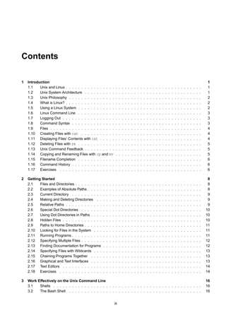 Contents

1   Introduction                                                                                                                                                                       1
    1.1    Unix and Linux . . . . . . . . . . . . . . . .             .    .   .   .   .   .   .   .   .   .   .   .   .   .   .   .   .   .   .   .   .   .   .   .   .   .   .   .   1
    1.2    Unix System Architecture . . . . . . . . . .               .    .   .   .   .   .   .   .   .   .   .   .   .   .   .   .   .   .   .   .   .   .   .   .   .   .   .   .   1
    1.3    Unix Philosophy . . . . . . . . . . . . . . .              .    .   .   .   .   .   .   .   .   .   .   .   .   .   .   .   .   .   .   .   .   .   .   .   .   .   .   .   2
    1.4    What is Linux? . . . . . . . . . . . . . . . .             .    .   .   .   .   .   .   .   .   .   .   .   .   .   .   .   .   .   .   .   .   .   .   .   .   .   .   .   2
    1.5    Using a Linux System . . . . . . . . . . . .               .    .   .   .   .   .   .   .   .   .   .   .   .   .   .   .   .   .   .   .   .   .   .   .   .   .   .   .   2
    1.6    Linux Command Line . . . . . . . . . . . .                 .    .   .   .   .   .   .   .   .   .   .   .   .   .   .   .   .   .   .   .   .   .   .   .   .   .   .   .   3
    1.7    Logging Out . . . . . . . . . . . . . . . . .              .    .   .   .   .   .   .   .   .   .   .   .   .   .   .   .   .   .   .   .   .   .   .   .   .   .   .   .   3
    1.8    Command Syntax . . . . . . . . . . . . . .                 .    .   .   .   .   .   .   .   .   .   .   .   .   .   .   .   .   .   .   .   .   .   .   .   .   .   .   .   3
    1.9    Files . . . . . . . . . . . . . . . . . . . . .            .    .   .   .   .   .   .   .   .   .   .   .   .   .   .   .   .   .   .   .   .   .   .   .   .   .   .   .   4
    1.10 Creating Files with cat . . . . . . . . . . .                .    .   .   .   .   .   .   .   .   .   .   .   .   .   .   .   .   .   .   .   .   .   .   .   .   .   .   .   4
    1.11 Displaying Files’ Contents with cat . . . . .                .    .   .   .   .   .   .   .   .   .   .   .   .   .   .   .   .   .   .   .   .   .   .   .   .   .   .   .   4
    1.12 Deleting Files with rm . . . . . . . . . . . .               .    .   .   .   .   .   .   .   .   .   .   .   .   .   .   .   .   .   .   .   .   .   .   .   .   .   .   .   5
    1.13 Unix Command Feedback . . . . . . . . . .                    .    .   .   .   .   .   .   .   .   .   .   .   .   .   .   .   .   .   .   .   .   .   .   .   .   .   .   .   5
    1.14 Copying and Renaming Files with cp and mv                    .    .   .   .   .   .   .   .   .   .   .   .   .   .   .   .   .   .   .   .   .   .   .   .   .   .   .   .   5
    1.15 Filename Completion . . . . . . . . . . . .                  .    .   .   .   .   .   .   .   .   .   .   .   .   .   .   .   .   .   .   .   .   .   .   .   .   .   .   .   6
    1.16 Command History . . . . . . . . . . . . . .                  .    .   .   .   .   .   .   .   .   .   .   .   .   .   .   .   .   .   .   .   .   .   .   .   .   .   .   .   6
    1.17 Exercises . . . . . . . . . . . . . . . . . .                .    .   .   .   .   .   .   .   .   .   .   .   .   .   .   .   .   .   .   .   .   .   .   .   .   .   .   .   6

2   Getting Started                                                                                                                                                                     8
    2.1    Files and Directories . . . . . . . . .   .   .   .   .    .    .   .   .   .   .   .   .   .   .   .   .   .   .   .   .   .   .   .   .   .   .   .   .   .   .   .   .    8
    2.2    Examples of Absolute Paths . . . . .      .   .   .   .    .    .   .   .   .   .   .   .   .   .   .   .   .   .   .   .   .   .   .   .   .   .   .   .   .   .   .   .    8
    2.3    Current Directory . . . . . . . . . .     .   .   .   .    .    .   .   .   .   .   .   .   .   .   .   .   .   .   .   .   .   .   .   .   .   .   .   .   .   .   .   .    9
    2.4    Making and Deleting Directories . .       .   .   .   .    .    .   .   .   .   .   .   .   .   .   .   .   .   .   .   .   .   .   .   .   .   .   .   .   .   .   .   .    9
    2.5    Relative Paths . . . . . . . . . . . .    .   .   .   .    .    .   .   .   .   .   .   .   .   .   .   .   .   .   .   .   .   .   .   .   .   .   .   .   .   .   .   .    9
    2.6    Special Dot Directories . . . . . . .     .   .   .   .    .    .   .   .   .   .   .   .   .   .   .   .   .   .   .   .   .   .   .   .   .   .   .   .   .   .   .   .   10
    2.7    Using Dot Directories in Paths . . . .    .   .   .   .    .    .   .   .   .   .   .   .   .   .   .   .   .   .   .   .   .   .   .   .   .   .   .   .   .   .   .   .   10
    2.8    Hidden Files . . . . . . . . . . . . .    .   .   .   .    .    .   .   .   .   .   .   .   .   .   .   .   .   .   .   .   .   .   .   .   .   .   .   .   .   .   .   .   10
    2.9    Paths to Home Directories . . . . . .     .   .   .   .    .    .   .   .   .   .   .   .   .   .   .   .   .   .   .   .   .   .   .   .   .   .   .   .   .   .   .   .   11
    2.10 Looking for Files in the System . . .       .   .   .   .    .    .   .   .   .   .   .   .   .   .   .   .   .   .   .   .   .   .   .   .   .   .   .   .   .   .   .   .   11
    2.11 Running Programs . . . . . . . . . .        .   .   .   .    .    .   .   .   .   .   .   .   .   .   .   .   .   .   .   .   .   .   .   .   .   .   .   .   .   .   .   .   11
    2.12 Specifying Multiple Files . . . . . . .     .   .   .   .    .    .   .   .   .   .   .   .   .   .   .   .   .   .   .   .   .   .   .   .   .   .   .   .   .   .   .   .   12
    2.13 Finding Documentation for Programs          .   .   .   .    .    .   .   .   .   .   .   .   .   .   .   .   .   .   .   .   .   .   .   .   .   .   .   .   .   .   .   .   12
    2.14 Specifying Files with Wildcards . . .       .   .   .   .    .    .   .   .   .   .   .   .   .   .   .   .   .   .   .   .   .   .   .   .   .   .   .   .   .   .   .   .   13
    2.15 Chaining Programs Together . . . .          .   .   .   .    .    .   .   .   .   .   .   .   .   .   .   .   .   .   .   .   .   .   .   .   .   .   .   .   .   .   .   .   13
    2.16 Graphical and Text Interfaces . . . .       .   .   .   .    .    .   .   .   .   .   .   .   .   .   .   .   .   .   .   .   .   .   .   .   .   .   .   .   .   .   .   .   13
    2.17 Text Editors . . . . . . . . . . . . .      .   .   .   .    .    .   .   .   .   .   .   .   .   .   .   .   .   .   .   .   .   .   .   .   .   .   .   .   .   .   .   .   14
    2.18 Exercises . . . . . . . . . . . . . .       .   .   .   .    .    .   .   .   .   .   .   .   .   .   .   .   .   .   .   .   .   .   .   .   .   .   .   .   .   .   .   .   14

3   Work Effectively on the Unix Command Line                                                                                                                                          16
    3.1   Shells . . . . . . . . . . . . . . . . . . . . . . . . . . . . . . . . . . . . . . . . . . . . . . . .                                                                       16
    3.2   The Bash Shell . . . . . . . . . . . . . . . . . . . . . . . . . . . . . . . . . . . . . . . . . . .                                                                         16


                                                                     iii
 