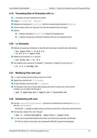Linux System Administration                                      Module 4. Process Text Streams Using Text Processing Filters


4.19     Translating Sets of Characters with tr
   s tr translates one set of characters to another
   s Usage: tr start-set             end-set
   s Replaces all characters in start-set with the corresponding characters in end-set
   s Cannot accept a ﬁle as an argument, but uses the standard input and output
   s Options:
         q -d deletes characters in start-set instead of translating them
         q -s replaces sequences of identical characters with just one (squeezes them)


4.20     tr Examples
   s Replace all uppercase characters in input-ﬁle with lowercase characters (two alternatives):
       $ cat input-file | tr A-Z a-z
       $ tr A-Z a-z < input-file
   s Delete all occurrences of z in story.txt:
       $ cat story.txt | tr -d z
   s Run together each sequence of repeated f characters in lullaby.txt to with just one f:
       $ tr -s f < lullaby.txt


4.21     Modifying Files with sed
   s sed uses a simple script to process each line of a ﬁle
   s Specify the script ﬁle with -f filename
   s Or give individual commands with -e command
   s For example, if you have a script called spelling.sed which corrects your most common
       mistakes, you can feed a ﬁle through it:
       $ sed -f spelling.sed < report.txt > corrected.txt


4.22     Substituting with sed
   s Use the s/pattern/replacement/ command to substitute text matching the pattern
     with the replacement
         q Add the /g modiﬁer to replace every occurrence on each line, rather than just the ﬁrst one
   s For example, replace ‘thru’ with ‘through’:
       $ sed -e ’s/thru/through/g’ input-file > output-file
   s sed has more complicated facilities which allow commands to be executed conditionally
         q Can be used as a very basic (but unpleasantly difﬁcult!) programming language




Copyright © 2004 GBdirect Ltd. http://training.gbdirect.co.uk/                                                            30
 