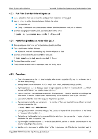 Linux System Administration                                      Module 4. Process Text Streams Using Text Processing Filters


4.23     Put Files Side-by-Side with paste
   s paste takes lines from two or more ﬁles and puts them in columns of the output
   s Use -d char to set the delimiter between ﬁelds in the output
         q The default is tab
         q Giving -d more than one character sets different delimiters between each pair of columns
   s Example: assign passwords to users, separating them with a colon:
        $ paste -d: usernames passwords > .htpasswd


4.24     Performing Database Joins with join
   s Does a database-style ‘inner join’ on two tables, stored in text ﬁles
   s The -t option sets the ﬁeld delimiter
         q By default, ﬁelds are separated by any number of spaces or tabs
   s Example: show details of suppliers and their products:
        $ join suppliers.txt products.txt | less
   s The input ﬁles must be sorted!
   s This command is rarely used — databases have this facility built in




4.25     Exercises

   1.    a. Type in the example on the cut slide to display a list of users logged in. (Try just who on its own ﬁrst to
            see what is happening.)
         b. Arrange for the list of usernames in who’s output to be sorted, and remove any duplicates.
         c. Try the command last to display a record of login sessions, and then try reversing it with tac. Which
            is more useful? What if you pipe the output into less?
         d. Use sed to correct the misspelling ‘enviroment’ to ‘environment’. Use it on a test ﬁle, containing a few
            lines of text, to check it. Does it work if the misspelling occurs more than once on the same line?
         e. Use nl to number the lines in the output of the previous question.
   2.    a. Try making an empty ﬁle and using tail -f to monitor it. Then add lines to it from a different terminal,
            using a command like this:
             $ echo "testing" >>filename
         b. Once you have written some lines into your ﬁle, use tr to display it with all occurances of the letters
            A–F changed to the numbers 0–5.
         c. Try looking at the binary for the ls command (/bin/ls) with less. You can use the -f option to force it to
            display the ﬁle, even though it isn’t text.
         d. Try viewing the same binary with od. Try it in its default mode, as well as with the options shown on the
            slide for outputting in hexadecimal.
   3.    a. Use the split command to split the binary of the ls command into 1Kb chunks. You might want to

Copyright © 2004 GBdirect Ltd. http://training.gbdirect.co.uk/                                                            31
 