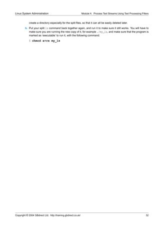Linux System Administration                                      Module 4. Process Text Streams Using Text Processing Filters


             create a directory especially for the split ﬁles, so that it can all be easily deleted later.
         b. Put your split ls command back together again, and run it to make sure it still works. You will have to
            make sure you are running the new copy of it, for example ./my_ls, and make sure that the program is
            marked as ‘executable’ to run it, with the following command:
             $ chmod a+rx my_ls




Copyright © 2004 GBdirect Ltd. http://training.gbdirect.co.uk/                                                            32
 