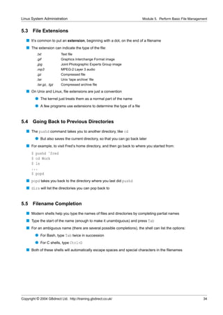 Linux System Administration                                                Module 5. Perform Basic File Management


5.3    File Extensions
   s It’s common to put an extension, beginning with a dot, on the end of a ﬁlename
   s The extension can indicate the type of the ﬁle:
          .txt             Text ﬁle
          .gif             Graphics Interchange Format image
          .jpg             Joint Photographic Experts Group image
          .mp3             MPEG-2 Layer 3 audio
          .gz              Compressed ﬁle
          .tar             Unix ‘tape archive’ ﬁle
          .tar.gz, .tgz    Compressed archive ﬁle

   s On Unix and Linux, ﬁle extensions are just a convention
         q The kernel just treats them as a normal part of the name
         q A few programs use extensions to determine the type of a ﬁle


5.4    Going Back to Previous Directories
   s The pushd command takes you to another directory, like cd
         q But also saves the current directory, so that you can go back later
   s For example, to visit Fred’s home directory, and then go back to where you started from:
      $ pushd ˜fred
      $ cd Work
      $ ls
      ...
      $ popd
   s popd takes you back to the directory where you last did pushd
   s dirs will list the directories you can pop back to


5.5    Filename Completion
   s Modern shells help you type the names of ﬁles and directories by completing partial names
   s Type the start of the name (enough to make it unambiguous) and press Tab
   s For an ambiguous name (there are several possible completions), the shell can list the options:
         q For Bash, type Tab twice in succession
         q For C shells, type Ctrl+D
   s Both of these shells will automatically escape spaces and special characters in the ﬁlenames




Copyright © 2004 GBdirect Ltd. http://training.gbdirect.co.uk/                                                 34
 