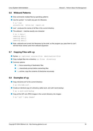 Linux System Administration                                                Module 5. Perform Basic File Management


5.6    Wildcard Patterns
   s Give commands multiple ﬁles by specifying patterns
   s Use the symbol * to match any part of a ﬁlename:
      $ ls *.txt
      accounts.txt        letter.txt       report.txt
   s Just * produces the names of all ﬁles in the current directory
   s The wildcard ? matches exactly one character:
      $ rm -v data.?
      removing data.1
      removing data.2
      removing data.3
   s Note: wildcards are turned into ﬁlenames by the shell, so the program you pass them to can’t
      tell that those names came from wildcard expansion



5.7    Copying Files with cp
   s Syntax: cp [options] source-file                    destination-file
   s Copy multiple ﬁles into a directory: cp files           directory
   s Common options:
         q -f, force overwriting of destination ﬁles
         q -i, interactively prompt before overwriting ﬁles
         q -a, archive, copy the contents of directories recursively


5.8    Examples of cp
   s Copy /etc/smb.conf to the current directory:
      $ cp /etc/smb.conf .
   s Create an identical copy of a directory called work, and call it work-backup:
      $ cp -a work work-backup
   s Copy all the GIF and JPEG images in the current directory into images:
      $ cp *.gif *.jpeg images/




Copyright © 2004 GBdirect Ltd. http://training.gbdirect.co.uk/                                                 35
 
