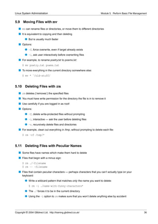 Linux System Administration                                                Module 5. Perform Basic File Management


5.9    Moving Files with mv
   s mv can rename ﬁles or directories, or move them to different directories
   s It is equivalent to copying and then deleting
         q But is usually much faster
   s Options:
         q -f, force overwrite, even if target already exists
         q -i, ask user interactively before overwriting ﬁles
   s For example, to rename poetry.txt to poems.txt:
       $ mv poetry.txt poems.txt
   s To move everything in the current directory somewhere else:
       $ mv * ˜/old-stuff/


5.10     Deleting Files with rm
   s rm deletes (‘removes’) the speciﬁed ﬁles
   s You must have write permission for the directory the ﬁle is in to remove it
   s Use carefully if you are logged in as root!
   s Options:
         q -f, delete write-protected ﬁles without prompting
         q -i, interactive — ask the user before deleting ﬁles
         q -r, recursively delete ﬁles and directories
   s For example, clean out everything in /tmp, without prompting to delete each ﬁle:
       $ rm -rf /tmp/*


5.11     Deleting Files with Peculiar Names
   s Some ﬁles have names which make them hard to delete
   s Files that begin with a minus sign:
       $ rm ./-filename
       $ rm -- -filename
   s Files that contain peculiar characters — perhaps characters that you can’t actually type on your
       keyboard:
         q Write a wildcard pattern that matches only the name you want to delete:
             $ rm -i ./name-with-funny-characters*
         q The ./ forces it to be in the current directory
         q Using the -i option to rm makes sure that you won’t delete anything else by accident




Copyright © 2004 GBdirect Ltd. http://training.gbdirect.co.uk/                                                 36
 