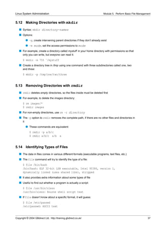 Linux System Administration                                                     Module 5. Perform Basic File Management


5.12        Making Directories with mkdir
   s Syntax: mkdir directory-names
   s Options:
            q -p, create intervening parent directories if they don’t already exist
            q -m mode, set the access permissions to mode
   s For example, create a directory called mystuff in your home directory with permissions so that
       only you can write, but eveyone can read it:
       $ mkdir -m 755 ˜/mystuff
   s Create a directory tree in /tmp using one command with three subdirectories called one, two
       and three:
       $ mkdir -p /tmp/one/two/three


5.13        Removing Directories with rmdir
   s rmdir deletes empty directories, so the ﬁles inside must be deleted ﬁrst
   s For example, to delete the images directory:
       $ rm images/*
       $ rmdir images
   s For non-empty directories, use rm -r directory
   s The -p option to rmdir removes the complete path, if there are no other ﬁles and directories in
       it
            q These commands are equivalent:
               $ rmdir -p a/b/c
               $ rmdir a/b/c a/b         a


5.14        Identifying Types of Files
   s The data in ﬁles comes in various different formats (executable programs, text ﬁles, etc.)
   s The file command will try to identify the type of a ﬁle:
       $ file /bin/bash
       /bin/bash: ELF 32-bit LSB executable, Intel 80386, version 1,
       dynamically linked (uses shared libs), stripped
   s It also provides extra information about some types of ﬁle
   s Useful to ﬁnd out whether a program is actually a script:
       $ file /usr/bin/zless
       /usr/bin/zless: Bourne shell script text
   s If file doesn’t know about a speciﬁc format, it will guess:
       $ file /etc/passwd
       /etc/passwd: ASCII text


Copyright © 2004 GBdirect Ltd. http://training.gbdirect.co.uk/                                                      37
 