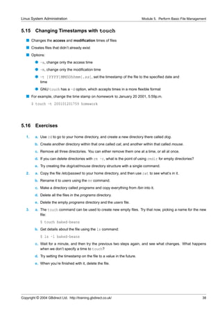 Linux System Administration                                                  Module 5. Perform Basic File Management


5.15     Changing Timestamps with touch
   s Changes the access and modiﬁcation times of ﬁles
   s Creates ﬁles that didn’t already exist
   s Options:
         q -a, change only the access time
         q -m, change only the modiﬁcation time
         q -t [YYYY]MMDDhhmm[.ss], set the timestamp of the ﬁle to the speciﬁed date and
             time
         q GNU touch has a -d option, which accepts times in a more ﬂexible format
   s For example, change the time stamp on homework to January 20 2001, 5:59p.m.
        $ touch -t 200101201759 homework




5.16     Exercises

   1.    a. Use cd to go to your home directory, and create a new directory there called dog.
         b. Create another directory within that one called cat, and another within that called mouse.
         c. Remove all three directories. You can either remove them one at a time, or all at once.
         d. If you can delete directories with rm -r, what is the point of using rmdir for empty directories?
         e. Try creating the dog/cat/mouse directory structure with a single command.
   2.    a. Copy the ﬁle /etc/passwd to your home directory, and then use cat to see what’s in it.
         b. Rename it to users using the mv command.
         c. Make a directory called programs and copy everything from /bin into it.
         d. Delete all the ﬁles in the programs directory.
         e. Delete the empty programs directory and the users ﬁle.
   3.    a. The touch command can be used to create new empty ﬁles. Try that now, picking a name for the new
            ﬁle:
             $ touch baked-beans
         b. Get details about the ﬁle using the ls command:
             $ ls -l baked-beans
         c. Wait for a minute, and then try the previous two steps again, and see what changes. What happens
            when we don’t specify a time to touch?
         d. Try setting the timestamp on the ﬁle to a value in the future.
         e. When you’re ﬁnished with it, delete the ﬁle.




Copyright © 2004 GBdirect Ltd. http://training.gbdirect.co.uk/                                                   38
 