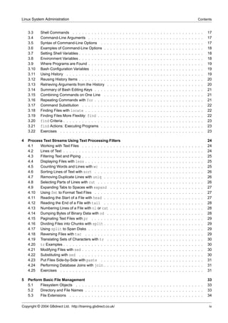 Linux System Administration                                                                                                                                                  Contents


    3.3     Shell Commands . . . . . . . . . . .         .   .   .   .   .   .   .   .   .   .   .   .   .   .   .   .   .   .   .   .   .   .   .   .   .   .   .   .   .   .   .   17
    3.4     Command-Line Arguments . . . . . .           .   .   .   .   .   .   .   .   .   .   .   .   .   .   .   .   .   .   .   .   .   .   .   .   .   .   .   .   .   .   .   17
    3.5     Syntax of Command-Line Options . .           .   .   .   .   .   .   .   .   .   .   .   .   .   .   .   .   .   .   .   .   .   .   .   .   .   .   .   .   .   .   .   17
    3.6     Examples of Command-Line Options .           .   .   .   .   .   .   .   .   .   .   .   .   .   .   .   .   .   .   .   .   .   .   .   .   .   .   .   .   .   .   .   18
    3.7     Setting Shell Variables . . . . . . . . .    .   .   .   .   .   .   .   .   .   .   .   .   .   .   .   .   .   .   .   .   .   .   .   .   .   .   .   .   .   .   .   18
    3.8     Environment Variables . . . . . . . . .      .   .   .   .   .   .   .   .   .   .   .   .   .   .   .   .   .   .   .   .   .   .   .   .   .   .   .   .   .   .   .   18
    3.9     Where Programs are Found . . . . . .         .   .   .   .   .   .   .   .   .   .   .   .   .   .   .   .   .   .   .   .   .   .   .   .   .   .   .   .   .   .   .   19
    3.10    Bash Conﬁguration Variables . . . . .        .   .   .   .   .   .   .   .   .   .   .   .   .   .   .   .   .   .   .   .   .   .   .   .   .   .   .   .   .   .   .   19
    3.11    Using History . . . . . . . . . . . . .      .   .   .   .   .   .   .   .   .   .   .   .   .   .   .   .   .   .   .   .   .   .   .   .   .   .   .   .   .   .   .   19
    3.12    Reusing History Items . . . . . . . . .      .   .   .   .   .   .   .   .   .   .   .   .   .   .   .   .   .   .   .   .   .   .   .   .   .   .   .   .   .   .   .   20
    3.13    Retrieving Arguments from the History        .   .   .   .   .   .   .   .   .   .   .   .   .   .   .   .   .   .   .   .   .   .   .   .   .   .   .   .   .   .   .   20
    3.14    Summary of Bash Editing Keys . . . .         .   .   .   .   .   .   .   .   .   .   .   .   .   .   .   .   .   .   .   .   .   .   .   .   .   .   .   .   .   .   .   21
    3.15    Combining Commands on One Line .             .   .   .   .   .   .   .   .   .   .   .   .   .   .   .   .   .   .   .   .   .   .   .   .   .   .   .   .   .   .   .   21
    3.16    Repeating Commands with for . . . .          .   .   .   .   .   .   .   .   .   .   .   .   .   .   .   .   .   .   .   .   .   .   .   .   .   .   .   .   .   .   .   21
    3.17    Command Substitution . . . . . . . .         .   .   .   .   .   .   .   .   .   .   .   .   .   .   .   .   .   .   .   .   .   .   .   .   .   .   .   .   .   .   .   22
    3.18    Finding Files with locate . . . . . . .      .   .   .   .   .   .   .   .   .   .   .   .   .   .   .   .   .   .   .   .   .   .   .   .   .   .   .   .   .   .   .   22
    3.19    Finding Files More Flexibly: find . . .      .   .   .   .   .   .   .   .   .   .   .   .   .   .   .   .   .   .   .   .   .   .   .   .   .   .   .   .   .   .   .   22
    3.20    find Criteria . . . . . . . . . . . . . .    .   .   .   .   .   .   .   .   .   .   .   .   .   .   .   .   .   .   .   .   .   .   .   .   .   .   .   .   .   .   .   23
    3.21    find Actions: Executing Programs . .         .   .   .   .   .   .   .   .   .   .   .   .   .   .   .   .   .   .   .   .   .   .   .   .   .   .   .   .   .   .   .   23
    3.22    Exercises . . . . . . . . . . . . . . .      .   .   .   .   .   .   .   .   .   .   .   .   .   .   .   .   .   .   .   .   .   .   .   .   .   .   .   .   .   .   .   23

4   Process Text Streams Using Text Processing Filters                                                                                                                               24
    4.1   Working with Text Files . . . . . . . . . . . . .                  .   .   .   .   .   .   .   .   .   .   .   .   .   .   .   .   .   .   .   .   .   .   .   .   .   .   24
    4.2   Lines of Text . . . . . . . . . . . . . . . . . . .                .   .   .   .   .   .   .   .   .   .   .   .   .   .   .   .   .   .   .   .   .   .   .   .   .   .   24
    4.3   Filtering Text and Piping . . . . . . . . . . . . .                .   .   .   .   .   .   .   .   .   .   .   .   .   .   .   .   .   .   .   .   .   .   .   .   .   .   25
    4.4   Displaying Files with less . . . . . . . . . . . .                 .   .   .   .   .   .   .   .   .   .   .   .   .   .   .   .   .   .   .   .   .   .   .   .   .   .   25
    4.5   Counting Words and Lines with wc . . . . . . .                     .   .   .   .   .   .   .   .   .   .   .   .   .   .   .   .   .   .   .   .   .   .   .   .   .   .   25
    4.6   Sorting Lines of Text with sort . . . . . . . . .                  .   .   .   .   .   .   .   .   .   .   .   .   .   .   .   .   .   .   .   .   .   .   .   .   .   .   26
    4.7   Removing Duplicate Lines with uniq . . . . . .                     .   .   .   .   .   .   .   .   .   .   .   .   .   .   .   .   .   .   .   .   .   .   .   .   .   .   26
    4.8   Selecting Parts of Lines with cut . . . . . . . .                  .   .   .   .   .   .   .   .   .   .   .   .   .   .   .   .   .   .   .   .   .   .   .   .   .   .   26
    4.9   Expanding Tabs to Spaces with expand . . . .                       .   .   .   .   .   .   .   .   .   .   .   .   .   .   .   .   .   .   .   .   .   .   .   .   .   .   27
    4.10 Using fmt to Format Text Files . . . . . . . . .                    .   .   .   .   .   .   .   .   .   .   .   .   .   .   .   .   .   .   .   .   .   .   .   .   .   .   27
    4.11 Reading the Start of a File with head . . . . . .                   .   .   .   .   .   .   .   .   .   .   .   .   .   .   .   .   .   .   .   .   .   .   .   .   .   .   27
    4.12 Reading the End of a File with tail . . . . . .                     .   .   .   .   .   .   .   .   .   .   .   .   .   .   .   .   .   .   .   .   .   .   .   .   .   .   28
    4.13 Numbering Lines of a File with nl or cat . . . .                    .   .   .   .   .   .   .   .   .   .   .   .   .   .   .   .   .   .   .   .   .   .   .   .   .   .   28
    4.14 Dumping Bytes of Binary Data with od . . . . .                      .   .   .   .   .   .   .   .   .   .   .   .   .   .   .   .   .   .   .   .   .   .   .   .   .   .   28
    4.15 Paginating Text Files with pr . . . . . . . . . .                   .   .   .   .   .   .   .   .   .   .   .   .   .   .   .   .   .   .   .   .   .   .   .   .   .   .   29
    4.16 Dividing Files into Chunks with split . . . . . .                   .   .   .   .   .   .   .   .   .   .   .   .   .   .   .   .   .   .   .   .   .   .   .   .   .   .   29
    4.17 Using split to Span Disks . . . . . . . . . . .                     .   .   .   .   .   .   .   .   .   .   .   .   .   .   .   .   .   .   .   .   .   .   .   .   .   .   29
    4.18 Reversing Files with tac . . . . . . . . . . . .                    .   .   .   .   .   .   .   .   .   .   .   .   .   .   .   .   .   .   .   .   .   .   .   .   .   .   29
    4.19 Translating Sets of Characters with tr . . . . .                    .   .   .   .   .   .   .   .   .   .   .   .   .   .   .   .   .   .   .   .   .   .   .   .   .   .   30
    4.20 tr Examples . . . . . . . . . . . . . . . . . . .                   .   .   .   .   .   .   .   .   .   .   .   .   .   .   .   .   .   .   .   .   .   .   .   .   .   .   30
    4.21 Modifying Files with sed . . . . . . . . . . . . .                  .   .   .   .   .   .   .   .   .   .   .   .   .   .   .   .   .   .   .   .   .   .   .   .   .   .   30
    4.22 Substituting with sed . . . . . . . . . . . . . .                   .   .   .   .   .   .   .   .   .   .   .   .   .   .   .   .   .   .   .   .   .   .   .   .   .   .   30
    4.23 Put Files Side-by-Side with paste . . . . . . .                     .   .   .   .   .   .   .   .   .   .   .   .   .   .   .   .   .   .   .   .   .   .   .   .   .   .   31
    4.24 Performing Database Joins with join . . . . . .                     .   .   .   .   .   .   .   .   .   .   .   .   .   .   .   .   .   .   .   .   .   .   .   .   .   .   31
    4.25 Exercises . . . . . . . . . . . . . . . . . . . .                   .   .   .   .   .   .   .   .   .   .   .   .   .   .   .   .   .   .   .   .   .   .   .   .   .   .   31

5   Perform Basic File Management                                                                                                                                                    33
    5.1   Filesystem Objects . . . . . . . . . . . . . . . . . . . . . . . . . . . . . . . . . . . . . . . . .                                                                       33
    5.2   Directory and File Names . . . . . . . . . . . . . . . . . . . . . . . . . . . . . . . . . . . . . .                                                                       33
    5.3   File Extensions . . . . . . . . . . . . . . . . . . . . . . . . . . . . . . . . . . . . . . . . . . .                                                                      34

Copyright © 2004 GBdirect Ltd. http://training.gbdirect.co.uk/                                                                                                                       iv
 