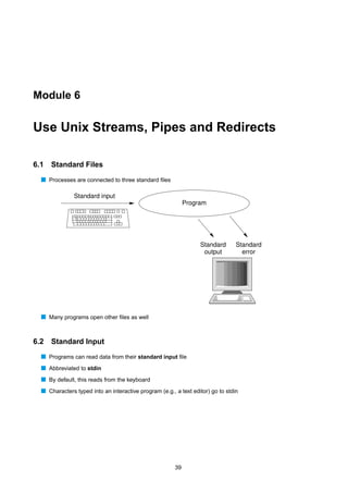 Module 6


Use Unix Streams, Pipes and Redirects

6.1   Standard Files
  s Processes are connected to three standard ﬁles

               Standard input
                                                             Program




                                                                  Standard       Standard
                                                                   output          error




  s Many programs open other ﬁles as well


6.2   Standard Input
  s Programs can read data from their standard input ﬁle
  s Abbreviated to stdin
  s By default, this reads from the keyboard
  s Characters typed into an interactive program (e.g., a text editor) go to stdin




                                                        39
 