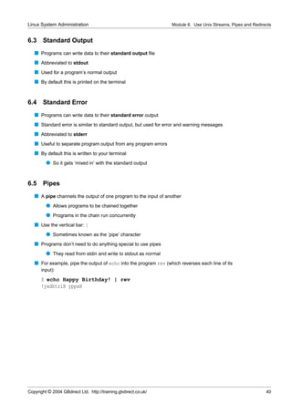 Linux System Administration                                       Module 6. Use Unix Streams, Pipes and Redirects


6.3    Standard Output
   s Programs can write data to their standard output ﬁle
   s Abbreviated to stdout
   s Used for a program’s normal output
   s By default this is printed on the terminal


6.4 Standard Error
   s Programs can write data to their standard error output
   s Standard error is similar to standard output, but used for error and warning messages
   s Abbreviated to stderr
   s Useful to separate program output from any program errors
   s By default this is written to your terminal
         q So it gets ‘mixed in’ with the standard output


6.5    Pipes
   s A pipe channels the output of one program to the input of another
         q Allows programs to be chained together
         q Programs in the chain run concurrently
   s Use the vertical bar: |
         q Sometimes known as the ‘pipe’ character
   s Programs don’t need to do anything special to use pipes
         q They read from stdin and write to stdout as normal
   s For example, pipe the output of echo into the program rev (which reverses each line of its
      input):
      $ echo Happy Birthday! | rev
      !yadhtriB yppaH




Copyright © 2004 GBdirect Ltd. http://training.gbdirect.co.uk/                                                40
 