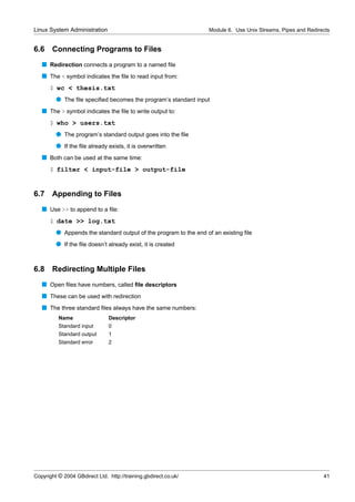 Linux System Administration                                       Module 6. Use Unix Streams, Pipes and Redirects


6.6    Connecting Programs to Files
   s Redirection connects a program to a named ﬁle
   s The < symbol indicates the ﬁle to read input from:
      $ wc < thesis.txt
         q The ﬁle speciﬁed becomes the program’s standard input
   s The > symbol indicates the ﬁle to write output to:
      $ who > users.txt
         q The program’s standard output goes into the ﬁle
         q If the ﬁle already exists, it is overwritten
   s Both can be used at the same time:
      $ filter < input-file > output-file


6.7 Appending to Files
   s Use >> to append to a ﬁle:
      $ date >> log.txt
         q Appends the standard output of the program to the end of an existing ﬁle
         q If the ﬁle doesn’t already exist, it is created


6.8    Redirecting Multiple Files
   s Open ﬁles have numbers, called ﬁle descriptors
   s These can be used with redirection
   s The three standard ﬁles always have the same numbers:
          Name                  Descriptor
          Standard input        0
          Standard output       1
          Standard error        2




Copyright © 2004 GBdirect Ltd. http://training.gbdirect.co.uk/                                                41
 