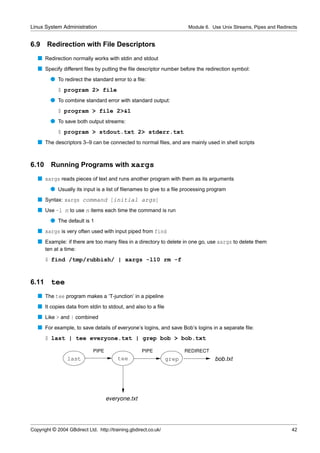 Linux System Administration                                              Module 6. Use Unix Streams, Pipes and Redirects


6.9    Redirection with File Descriptors
   s Redirection normally works with stdin and stdout
   s Specify different ﬁles by putting the ﬁle descriptor number before the redirection symbol:
         q To redirect the standard error to a ﬁle:
             $ program 2> file
         q To combine standard error with standard output:
             $ program > file 2>&1
         q To save both output streams:
             $ program > stdout.txt 2> stderr.txt
   s The descriptors 3–9 can be connected to normal ﬁles, and are mainly used in shell scripts


6.10     Running Programs with xargs
   s xargs reads pieces of text and runs another program with them as its arguments
         q Usually its input is a list of ﬁlenames to give to a ﬁle processing program
   s Syntax: xargs command [initial args]
   s Use -l n to use n items each time the command is run
         q The default is 1
   s xargs is very often used with input piped from find
   s Example: if there are too many ﬁles in a directory to delete in one go, use xargs to delete them
       ten at a time:
       $ find /tmp/rubbish/ | xargs -l10 rm -f


6.11     tee
   s The tee program makes a ‘T-junction’ in a pipeline
   s It copies data from stdin to stdout, and also to a ﬁle
   s Like > and | combined
   s For example, to save details of everyone’s logins, and save Bob’s logins in a separate ﬁle:
       $ last | tee everyone.txt | grep bob > bob.txt

                             PIPE                   PIPE                REDIRECT
                 last                    tee                     grep               bob.txt




                                    everyone.txt




Copyright © 2004 GBdirect Ltd. http://training.gbdirect.co.uk/                                                       42
 