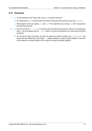 Linux System Administration                                         Module 6. Use Unix Streams, Pipes and Redirects


6.12     Exercises

   1.    a. Try the example on the ‘Pipes’ slide, using rev to reverse some text.
         b. Try replacing the echo command with some other commands which produce output (e.g., whoami).
         c. What happens when you replace rev with cat? You might like to try running cat with no arguments
            and entering some text.
   2.    a. Run the command ls --color in a directory with a few ﬁles and directories. Some Linux distributions
            have ls set up to always use the --color option in normal circumstances, but in this case we will give
            it explicitly.
         b. Try running the same command, but pipe the output into another program (e.g., cat or less). You
            should spot two differences in the output. ls detects whether its output is going straight to a terminal
            (to be viewed by a human directly) or into a pipe (to be read by another program).




Copyright © 2004 GBdirect Ltd. http://training.gbdirect.co.uk/                                                   43
 