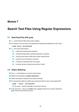 Module 7


Search Text Files Using Regular Expressions

7.1   Searching Files with grep
  s grep prints lines from ﬁles which match a pattern
  s For example, to ﬁnd an entry in the password ﬁle /etc/passwd relating to the user ‘nancy’:
      $ grep nancy /etc/passwd
  s grep has a few useful options:
        q -i makes the matching case-insensitive
        q -r searches through ﬁles in speciﬁed directories, recursively
        q -l prints just the names of ﬁles which contain matching lines
        q -c prints the count of matches in each ﬁle
        q -n numbers the matching lines in the output
        q -v rev erses the test, printing lines which don’t match


7.2   Pattern Matching
  s Use grep to ﬁnd patterns, as well as simple strings
  s Patterns are expressed as regular expressions
  s Certain punctuation characters have special meanings
  s For example this might be a better way to search for Nancy’s entry in the password ﬁle:
      $ grep ’ˆnancy’ /etc/passwd
        q The caret (ˆ) anchors the pattern to the start of the line
  s In the same way, $ acts as an anchor when it appears at the end of a string, making the
      pattern match only at the end of a line




                                                        44
 