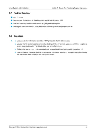 Linux System Administration                                      Module 7. Search Text Files Using Regular Expressions


7.7     Further Reading
   s man 7 regex
   s Sed and Awk, 2nd edition, by Dale Dougherty and Arnold Robbins, 1997
   s The Sed FAQ, http://www.dbnet.ece.ntua.gr/˜george/sed/sedfaq.html
   s The original Sed user manual (1978), http://www.urc.bl.ac.yu/manuals/progunix/sed.txt




7.8 Exercises

   1.    a. Use grep to ﬁnd information about the HTTP protocol in the ﬁle /etc/services.
         b. Usually this ﬁle contains some comments, starting with the ‘#’ symbol. Use grep with the -v option to
            ignore lines starting with ‘#’ and look at the rest of the ﬁle in less.
         c. Add another use of grep -v to your pipeline to remove blank lines (which match the pattern ˆ$).
         d. Use sed (also in the same pipeline) to remove the information after the ‘/’ symbol on each line, leaving
            just the names of the protocols and their port numbers.




Copyright © 2004 GBdirect Ltd. http://training.gbdirect.co.uk/                                                     46
 