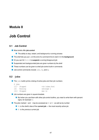 Module 8


Job Control

8.1   Job Control
  s Most shells offer job control
       q The ability to stop, restart, and background a running process
  s The shell lets you put & on the end of a command line to start it in the background
  s Or you can hit Ctrl+Z to suspend a running foreground job
  s Suspended and backgrounded jobs are given numbers by the shell
  s These numbers can be given to shell job-control built-in commands
  s Job-control commands include jobs, fg, and bg


8.2   jobs
  s The jobs builtin prints a listing of active jobs and their job numbers:
      $ jobs
      [1]- Stopped                          vim index.html
      [2]    Running                        netscape &
      [3]+ Stopped                          man ls
  s Job numbers are given in square brackets
       q But when you use them with other job-control builtins, you need to write them with percent
         signs, for example %1
  s The jobs marked + and - may be accessed as %+ or %- as well as by number
       q %+ is the shell’s idea of the current job — the most recently active job
       q %- is the previous current job




                                                        47
 