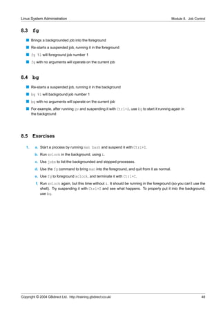 Linux System Administration                                                                     Module 8. Job Control


8.3     fg
   s Brings a backgrounded job into the foreground
   s Re-starts a suspended job, running it in the foreground
   s fg %1 will foreground job number 1
   s fg with no arguments will operate on the current job


8.4     bg
   s Re-starts a suspended job, running it in the background
   s bg %1 will background job number 1
   s bg with no arguments will operate on the current job
   s For example, after running gv and suspending it with Ctrl+Z, use bg to start it running again in
        the background




8.5 Exercises

   1.     a. Start a process by running man bash and suspend it with Ctrl+Z.
          b. Run xclock in the background, using &.
          c. Use jobs to list the backgrounded and stopped processes.
          d. Use the fg command to bring man into the foreground, and quit from it as normal.
          e. Use fg to foreground xclock, and terminate it with Ctrl+C.
          f. Run xclock again, but this time without &. It should be running in the foreground (so you can’t use the
             shell). Try suspending it with Ctrl+Z and see what happens. To properly put it into the background,
             use bg.




Copyright © 2004 GBdirect Ltd. http://training.gbdirect.co.uk/                                                    48
 