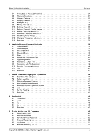 Linux System Administration                                                                                                                                                                            Contents


    5.4     Going Back to Previous Directories                             .   .   .   .   .   .   .   .   .   .   .   .   .   .   .   .   .   .   .   .   .   .   .   .   .   .   .   .   .   .   .   .   .   34
    5.5     Filename Completion . . . . . . .                              .   .   .   .   .   .   .   .   .   .   .   .   .   .   .   .   .   .   .   .   .   .   .   .   .   .   .   .   .   .   .   .   .   34
    5.6     Wildcard Patterns . . . . . . . . .                            .   .   .   .   .   .   .   .   .   .   .   .   .   .   .   .   .   .   .   .   .   .   .   .   .   .   .   .   .   .   .   .   .   35
    5.7     Copying Files with cp . . . . . . .                            .   .   .   .   .   .   .   .   .   .   .   .   .   .   .   .   .   .   .   .   .   .   .   .   .   .   .   .   .   .   .   .   .   35
    5.8     Examples of cp . . . . . . . . . .                             .   .   .   .   .   .   .   .   .   .   .   .   .   .   .   .   .   .   .   .   .   .   .   .   .   .   .   .   .   .   .   .   .   35
    5.9     Moving Files with mv . . . . . . . .                           .   .   .   .   .   .   .   .   .   .   .   .   .   .   .   .   .   .   .   .   .   .   .   .   .   .   .   .   .   .   .   .   .   36
    5.10    Deleting Files with rm . . . . . . .                           .   .   .   .   .   .   .   .   .   .   .   .   .   .   .   .   .   .   .   .   .   .   .   .   .   .   .   .   .   .   .   .   .   36
    5.11    Deleting Files with Peculiar Names                             .   .   .   .   .   .   .   .   .   .   .   .   .   .   .   .   .   .   .   .   .   .   .   .   .   .   .   .   .   .   .   .   .   36
    5.12    Making Directories with mkdir . .                              .   .   .   .   .   .   .   .   .   .   .   .   .   .   .   .   .   .   .   .   .   .   .   .   .   .   .   .   .   .   .   .   .   37
    5.13    Removing Directories with rmdir .                              .   .   .   .   .   .   .   .   .   .   .   .   .   .   .   .   .   .   .   .   .   .   .   .   .   .   .   .   .   .   .   .   .   37
    5.14    Identifying Types of Files . . . . .                           .   .   .   .   .   .   .   .   .   .   .   .   .   .   .   .   .   .   .   .   .   .   .   .   .   .   .   .   .   .   .   .   .   37
    5.15    Changing Timestamps with touch                                 .   .   .   .   .   .   .   .   .   .   .   .   .   .   .   .   .   .   .   .   .   .   .   .   .   .   .   .   .   .   .   .   .   38
    5.16    Exercises . . . . . . . . . . . . .                            .   .   .   .   .   .   .   .   .   .   .   .   .   .   .   .   .   .   .   .   .   .   .   .   .   .   .   .   .   .   .   .   .   38

6   Use Unix Streams, Pipes and Redirects                                                                                                                                                                      39
    6.1   Standard Files . . . . . . . . . . .                             .   .   .   .   .   .   .   .   .   .   .   .   .   .   .   .   .   .   .   .   .   .   .   .   .   .   .   .   .   .   .   .   .   39
    6.2   Standard Input . . . . . . . . . . .                             .   .   .   .   .   .   .   .   .   .   .   .   .   .   .   .   .   .   .   .   .   .   .   .   .   .   .   .   .   .   .   .   .   39
    6.3   Standard Output . . . . . . . . . .                              .   .   .   .   .   .   .   .   .   .   .   .   .   .   .   .   .   .   .   .   .   .   .   .   .   .   .   .   .   .   .   .   .   40
    6.4   Standard Error . . . . . . . . . . .                             .   .   .   .   .   .   .   .   .   .   .   .   .   .   .   .   .   .   .   .   .   .   .   .   .   .   .   .   .   .   .   .   .   40
    6.5   Pipes . . . . . . . . . . . . . . . .                            .   .   .   .   .   .   .   .   .   .   .   .   .   .   .   .   .   .   .   .   .   .   .   .   .   .   .   .   .   .   .   .   .   40
    6.6   Connecting Programs to Files . . .                               .   .   .   .   .   .   .   .   .   .   .   .   .   .   .   .   .   .   .   .   .   .   .   .   .   .   .   .   .   .   .   .   .   41
    6.7   Appending to Files . . . . . . . . .                             .   .   .   .   .   .   .   .   .   .   .   .   .   .   .   .   .   .   .   .   .   .   .   .   .   .   .   .   .   .   .   .   .   41
    6.8   Redirecting Multiple Files . . . . .                             .   .   .   .   .   .   .   .   .   .   .   .   .   .   .   .   .   .   .   .   .   .   .   .   .   .   .   .   .   .   .   .   .   41
    6.9   Redirection with File Descriptors .                              .   .   .   .   .   .   .   .   .   .   .   .   .   .   .   .   .   .   .   .   .   .   .   .   .   .   .   .   .   .   .   .   .   42
    6.10 Running Programs with xargs . .                                   .   .   .   .   .   .   .   .   .   .   .   .   .   .   .   .   .   .   .   .   .   .   .   .   .   .   .   .   .   .   .   .   .   42
    6.11 tee . . . . . . . . . . . . . . . .                               .   .   .   .   .   .   .   .   .   .   .   .   .   .   .   .   .   .   .   .   .   .   .   .   .   .   .   .   .   .   .   .   .   42
    6.12 Exercises . . . . . . . . . . . . .                               .   .   .   .   .   .   .   .   .   .   .   .   .   .   .   .   .   .   .   .   .   .   .   .   .   .   .   .   .   .   .   .   .   43

7   Search Text Files Using Regular Expressions                                                                                                                                                                44
    7.1   Searching Files with grep . . . . . . . .                                    .   .   .   .   .   .   .   .   .   .   .   .   .   .   .   .   .   .   .   .   .   .   .   .   .   .   .   .   .   .   44
    7.2   Pattern Matching . . . . . . . . . . . .                                     .   .   .   .   .   .   .   .   .   .   .   .   .   .   .   .   .   .   .   .   .   .   .   .   .   .   .   .   .   .   44
    7.3   Matching Repeated Patterns . . . . . .                                       .   .   .   .   .   .   .   .   .   .   .   .   .   .   .   .   .   .   .   .   .   .   .   .   .   .   .   .   .   .   45
    7.4   Matching Alternative Patterns . . . . . .                                    .   .   .   .   .   .   .   .   .   .   .   .   .   .   .   .   .   .   .   .   .   .   .   .   .   .   .   .   .   .   45
    7.5   Extended Regular Expression Syntax . .                                       .   .   .   .   .   .   .   .   .   .   .   .   .   .   .   .   .   .   .   .   .   .   .   .   .   .   .   .   .   .   45
    7.6   sed . . . . . . . . . . . . . . . . . . .                                    .   .   .   .   .   .   .   .   .   .   .   .   .   .   .   .   .   .   .   .   .   .   .   .   .   .   .   .   .   .   45
    7.7   Further Reading . . . . . . . . . . . . .                                    .   .   .   .   .   .   .   .   .   .   .   .   .   .   .   .   .   .   .   .   .   .   .   .   .   .   .   .   .   .   46
    7.8   Exercises . . . . . . . . . . . . . . . .                                    .   .   .   .   .   .   .   .   .   .   .   .   .   .   .   .   .   .   .   .   .   .   .   .   .   .   .   .   .   .   46

8   Job Control                                                                                                                                                                                                47
    8.1   Job Control      .   .   .   .   .   .   .   .   .   .   .   .   .   .   .   .   .   .   .   .   .   .   .   .   .   .   .   .   .   .   .   .   .   .   .   .   .   .   .   .   .   .   .   .   .   47
    8.2   jobs . . . .     .   .   .   .   .   .   .   .   .   .   .   .   .   .   .   .   .   .   .   .   .   .   .   .   .   .   .   .   .   .   .   .   .   .   .   .   .   .   .   .   .   .   .   .   .   47
    8.3   fg . . . . .     .   .   .   .   .   .   .   .   .   .   .   .   .   .   .   .   .   .   .   .   .   .   .   .   .   .   .   .   .   .   .   .   .   .   .   .   .   .   .   .   .   .   .   .   .   48
    8.4   bg . . . . .     .   .   .   .   .   .   .   .   .   .   .   .   .   .   .   .   .   .   .   .   .   .   .   .   .   .   .   .   .   .   .   .   .   .   .   .   .   .   .   .   .   .   .   .   .   48
    8.5   Exercises .      .   .   .   .   .   .   .   .   .   .   .   .   .   .   .   .   .   .   .   .   .   .   .   .   .   .   .   .   .   .   .   .   .   .   .   .   .   .   .   .   .   .   .   .   .   48

9   Create, Monitor, and Kill Processes                                                                                                                                                                        49
    9.1    What is a Process? . . . . . .                          .   .   .   .   .   .   .   .   .   .   .   .   .   .   .   .   .   .   .   .   .   .   .   .   .   .   .   .   .   .   .   .   .   .   .   49
    9.2    Process Properties . . . . . .                          .   .   .   .   .   .   .   .   .   .   .   .   .   .   .   .   .   .   .   .   .   .   .   .   .   .   .   .   .   .   .   .   .   .   .   49
    9.3    Parent and Child Processes . .                          .   .   .   .   .   .   .   .   .   .   .   .   .   .   .   .   .   .   .   .   .   .   .   .   .   .   .   .   .   .   .   .   .   .   .   50
    9.4    Process Monitoring: ps . . . .                          .   .   .   .   .   .   .   .   .   .   .   .   .   .   .   .   .   .   .   .   .   .   .   .   .   .   .   .   .   .   .   .   .   .   .   50
    9.5    ps Options . . . . . . . . . . .                        .   .   .   .   .   .   .   .   .   .   .   .   .   .   .   .   .   .   .   .   .   .   .   .   .   .   .   .   .   .   .   .   .   .   .   51
    9.6    Process Monitoring: pstree .                            .   .   .   .   .   .   .   .   .   .   .   .   .   .   .   .   .   .   .   .   .   .   .   .   .   .   .   .   .   .   .   .   .   .   .   51


Copyright © 2004 GBdirect Ltd. http://training.gbdirect.co.uk/                                                                                                                                                  v
 