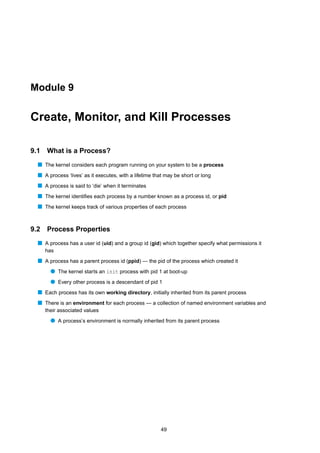 Module 9


Create, Monitor, and Kill Processes

9.1   What is a Process?
  s The kernel considers each program running on your system to be a process
  s A process ‘lives’ as it executes, with a lifetime that may be short or long
  s A process is said to ‘die’ when it terminates
  s The kernel identiﬁes each process by a number known as a process id, or pid
  s The kernel keeps track of various properties of each process


9.2   Process Properties
  s A process has a user id (uid) and a group id (gid) which together specify what permissions it
      has
  s A process has a parent process id (ppid) — the pid of the process which created it
        q The kernel starts an init process with pid 1 at boot-up
        q Every other process is a descendant of pid 1
  s Each process has its own working directory, initially inherited from its parent process
  s There is an environment for each process — a collection of named environment variables and
      their associated values
        q A process’s environment is normally inherited from its parent process




                                                        49
 