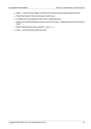 Linux System Administration                                              Module 9. Create, Monitor, and Kill Processes


         b. Make top sort by memory usage, so that the most memory-hungry processes appear at the top.
         c. Restrict the display to show only processes owned by you.
         d. Try killing one of your processes (make sure it’s nothing important).
         e. Display a list of all the processes running on the machine using ps (displaying the full command line for
            them).
          f. Get the same listing as a tree, using both ps and pstree.
         g. Have ps sort the output by system time used.




Copyright © 2004 GBdirect Ltd. http://training.gbdirect.co.uk/                                                     54
 