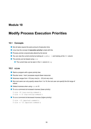Module 10


Modify Process Execution Priorities

10.1     Concepts
  s Not all tasks require the same amount of execution time
  s Linux has the concept of execution priority to deal with this
  s Process priority is dynamically altered by the kernel
  s You can view the current priority by looking at top or ps -l and looking at the PRI column
  s The priority can be biased using nice
         q The current bias can be seen in the NI column in top


10.2     nice
  s Starts a program with a given priority bias
  s Peculiar name: ‘nicer’ processes require fewer resources
  s Niceness ranges from +19 (very nice) to −20 (not very nice)
  s Non-root users can only specify values from 1 to 19; the root user can specify the full range of
       values
  s Default niceness when using nice is 10
  s To run a command at increased niceness (lower priority):
       $ nice -10 long-running-command &
       $ nice -n 10 long-running-command &
  s To run a command at decreased niceness (higher priority):
       $ nice --15 important-command &
       $ nice -n -15 important-command &




                                                       55
 