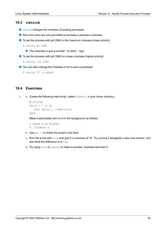 Linux System Administration                                                Module 10. Modify Process Execution Priorities


10.3     renice
   s renice changes the niceness of existing processes
   s Non-root users are only permitted to increase a process’s niceness
   s To set the process with pid 2984 to the maximum niceness (lower priority):
        $ renice 20 2984
         q The niceness is just a number: no extra - sign
   s To set the process with pid 3598 to a lower niceness (higher priority):
        $ renice -15 3598
   s You can also change the niceness of all a user’s processes:
        $ renice 15 -u mikeb




10.4     Exercises

   1.    a. Create the following shell script, called forever, in your home directory:
             #!/bin/sh
             while [ 1 ]; do
                echo hello... >/dev/null;
             done
             Make it executable and run it in the background as follows:
             $ chmod a+rx forever
             $ ./forever &
         b. Use ps -l to check the script’s nice level
         c. Run the script with nice and give it a niceness of 15. Try running it alongside a less nice version, and
            see what the difference is in top
         d. Try using nice or renice to make a process’ niceness less than 0




Copyright © 2004 GBdirect Ltd. http://training.gbdirect.co.uk/                                                        56
 