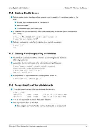 Linux System Administration                                                      Module 11. Advanced Shell Usage


11.4     Quoting: Double Quotes
   s Putting double quotes round something protects most things within it from interpretation by the
       shell
         q A dollar sign $ retains its special interpretation
         q As do backticks “
         q ! can’t be escaped in double quotes
   s A backslash can be used within double quotes to selectively disable the special interpretation
     of $, ‘ and :
       $ mail -s "C:MSDOS.SYS" windows-user@example.com
       $ echo "It cost $price US$"
   s Putting a backslash in front of anything else gives you both characters:
       $ echo "*/"
       */


11.5     Quoting: Combining Quoting Mechanisms
   s You can build up an argument for a command by combining several chunks of
       differently-quoted text
   s Just put the chunks next to each other with no intervening whitespace:
       $ echo "double-quoted"’.single-quoted.’unquoted
       double-quoted.single-quoted.unquoted
       $ echo ’She said, "Don’’’t go."’
       She said, "Don’t go."
   s Rarely needed — the last example is probably better written as:
       $ echo "She said, "Don’t go.""


11.6     Recap: Specifying Files with Wildcards
   s * in a glob pattern can stand for any sequence of characters:
       $ ls -l *.txt
       -rw-rw-r--    1 fred            users           108 Nov 16 13:06 report.txt
       -rw-rw-r--    1 fred            users           345 Jan 18 08:56 notes.txt
   s * on its own expands to all ﬁles in the current directory
   s Glob expansion is done by the shell
         q So a program can’t tell when the user ran it with a glob as an argument




Copyright © 2004 GBdirect Ltd. http://training.gbdirect.co.uk/                                               58
 