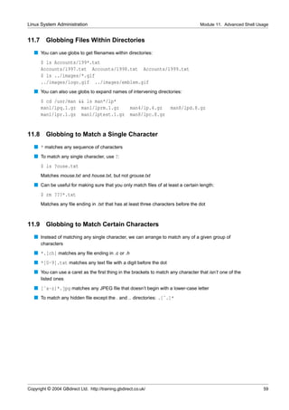 Linux System Administration                                                         Module 11. Advanced Shell Usage


11.7     Globbing Files Within Directories
   s You can use globs to get ﬁlenames within directories:
       $ ls Accounts/199*.txt
       Accounts/1997.txt Accounts/1998.txt Accounts/1999.txt
       $ ls ../images/*.gif
       ../images/logo.gif ../images/emblem.gif
   s You can also use globs to expand names of intervening directories:
       $ cd /usr/man && ls man*/lp*
       man1/lpq.1.gz man1/lprm.1.gz                  man4/lp.4.gz     man8/lpd.8.gz
       man1/lpr.1.gz man1/lptest.1.gz                man8/lpc.8.gz


11.8     Globbing to Match a Single Character
   s * matches any sequence of characters
   s To match any single character, use ?:
       $ ls ?ouse.txt
       Matches mouse.txt and house.txt, but not grouse.txt
   s Can be useful for making sure that you only match ﬁles of at least a certain length:
       $ rm ???*.txt
       Matches any ﬁle ending in .txt that has at least three characters before the dot



11.9 Globbing to Match Certain Characters
   s Instead of matching any single character, we can arrange to match any of a given group of
       characters
   s *.[ch] matches any ﬁle ending in .c or .h
   s *[0-9].txt matches any text ﬁle with a digit before the dot
   s You can use a caret as the ﬁrst thing in the brackets to match any character that isn’t one of the
       listed ones
   s [ˆa-z]*.jpg matches any JPEG ﬁle that doesn’t begin with a lower-case letter
   s To match any hidden ﬁle except the . and .. directories: .[ˆ.]*




Copyright © 2004 GBdirect Ltd. http://training.gbdirect.co.uk/                                                  59
 