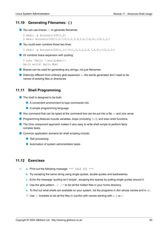 Linux System Administration                                                              Module 11. Advanced Shell Usage


11.10       Generating Filenames: {}
   s You can use braces {} to generate ﬁlenames:
        $ mkdir -p Accounts/200{1,2}
        $ mkdir Accounts/200{1,2}/{0{1,2,3,4,5,6,7,8,9},1{0,1,2}}
   s You could even combine those two lines:
        $ mkdir -p Accounts/200{1,2}/{0{1,2,3,4,5,6,7,8,9},1{0,1,2}}
   s Or combine brace expansion with quoting:
        $ echo ’Hello ’{world,Mum}!
        Hello world! Hello Mum!
   s Braces can be used for generating any strings, not just ﬁlenames
   s Distinctly different from ordinary glob expansion — the words generated don’t need to be
        names of existing ﬁles or directories



11.11       Shell Programming
   s The shell is designed to be both:
          q A convenient environment to type commands into
          q A simple programming language
   s Any command that can be typed at the command line can be put into a ﬁle — and vice versa
   s Programming features include variables, loops (including for), and even shell functions
   s The Unix component approach makes it very easy to write shell scripts to perform fairly
        complex tasks
   s Common application domains for shell scripting include:
          q Text processing
          q Automation of system administration tasks




11.12       Exercises

   1.     a. Print out the following message: *** SALE $$$ ***.
          b. Try escaping the same string using single quotes, double quotes and backslashes.
          c. Echo the message ‘quoting isn’t simple’, escaping the spaces by putting single quotes around it.
          d. Use the glob pattern .[ˆ.]* to list all the hidden ﬁles in your home directory.
          e. To ﬁnd out what shells are available on your system, list the programs in /bin whose names end in sh.
           f. Use [] brackets to list all the ﬁles in /usr/bin with names starting with a, b or c.




Copyright © 2004 GBdirect Ltd. http://training.gbdirect.co.uk/                                                       60
 