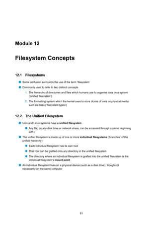 Module 12


Filesystem Concepts

12.1     Filesystems
  s Some confusion surrounds the use of the term ‘ﬁlesystem’
  s Commonly used to refer to two distinct concepts
         1. The hierarchy of directories and ﬁles which humans use to organise data on a system
            (‘uniﬁed ﬁlesystem’)
         2. The formatting system which the kernel uses to store blocks of data on physical media
            such as disks (‘ﬁlesystem types’)



12.2     The Uniﬁed Filesystem
  s Unix and Linux systems have a uniﬁed ﬁlesystem
         q Any ﬁle, on any disk drive or network share, can be accessed through a name beginning
            with /
  s The uniﬁed ﬁlesystem is made up of one or more individual ﬁlesystems (‘branches’ of the
       uniﬁed hierarchy)
         q Each individual ﬁlesystem has its own root
         q That root can be grafted onto any directory in the uniﬁed ﬁlesystem
         q The directory where an individual ﬁlesystem is grafted into the uniﬁed ﬁlesystem is the
            individual ﬁlesystem’s mount point
  s An individual ﬁlesystem lives on a physical device (such as a disk drive), though not
       necessarily on the same computer




                                                        61
 