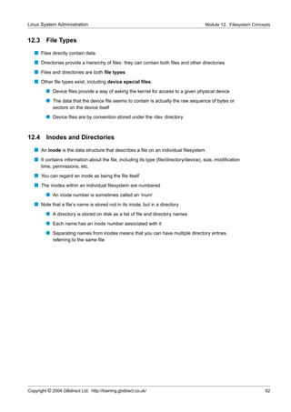 Linux System Administration                                                           Module 12. Filesystem Concepts


12.3     File Types
   s Files directly contain data
   s Directories provide a hierarchy of ﬁles: they can contain both ﬁles and other directories
   s Files and directories are both ﬁle types
   s Other ﬁle types exist, including device special ﬁles:
         q Device ﬁles provide a way of asking the kernel for access to a given physical device
         q The data that the device ﬁle seems to contain is actually the raw sequence of bytes or
             sectors on the device itself
         q Device ﬁles are by convention stored under the /dev directory


12.4     Inodes and Directories
   s An inode is the data structure that describes a ﬁle on an individual ﬁlesystem
   s It contains information about the ﬁle, including its type (ﬁle/directory/device), size, modiﬁcation
       time, permissions, etc.
   s You can regard an inode as being the ﬁle itself
   s The inodes within an individual ﬁlesystem are numbered
         q An inode number is sometimes called an ‘inum’
   s Note that a ﬁle’s name is stored not in its inode, but in a directory
         q A directory is stored on disk as a list of ﬁle and directory names
         q Each name has an inode number associated with it
         q Separating names from inodes means that you can have multiple directory entries
             referring to the same ﬁle




Copyright © 2004 GBdirect Ltd. http://training.gbdirect.co.uk/                                                   62
 
