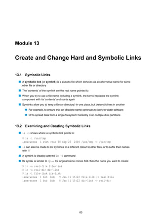 Module 13


Create and Change Hard and Symbolic Links

13.1     Symbolic Links
  s A symbolic link (or symlink) is a pseudo-ﬁle which behaves as an alternative name for some
       other ﬁle or directory
  s The ‘contents’ of the symlink are the real name pointed to
  s When you try to use a ﬁle name including a symlink, the kernel replaces the symlink
       component with its ‘contents’ and starts again
  s Symlinks allow you to keep a ﬁle (or directory) in one place, but pretend it lives in another
         q For example, to ensure that an obsolete name continues to work for older software
         q Or to spread data from a single ﬁlesystem hierarchy over multiple disk partitions


13.2 Examining and Creating Symbolic Links
  s ls -l shows where a symbolic link points to:
       $ ls -l /usr/tmp
       lrwxrwxrwx 1 root root 30 Sep 26             2000 /usr/tmp -> /var/tmp
  s ls can also be made to list symlinks in a different colour to other ﬁles, or to sufﬁx their names
    with ‘@’
  s A symlink is created with the ln -s command
  s Its syntax is similar to cp — the original name comes ﬁrst, then the name you want to create:
       $ ln -s real-file file-link
       $ ln -s real-dir dir-link
       $ ls -l file-link dir-link
       lrwxrwxrwx 1 bob bob     9 Jan 11 15:22 file-link -> real-file
       lrwxrwxrwx 1 bob bob     8 Jan 11 15:22 dir-link -> real-dir




                                                        63
 