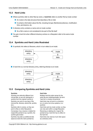 Linux System Administration                                        Module 13. Create and Change Hard and Symbolic Links


13.3     Hard Links
   s Where symlinks refer to other ﬁles by name, a hard link refers to another ﬁle by inode number
         q An inode is the data structure that describes a ﬁle on disk
         q It contains information about the ﬁle, including its type (ﬁle/directory/device), modiﬁcation
             time, permissions, etc.
   s A directory entry contains a name and an inode number
         q So a ﬁle’s name is not considered to be part of the ﬁle itself
   s You get a hard link when different directory entries on a ﬁlesystem refer to the same inode
       number



13.4     Symlinks and Hard Links Illustrated
   s A symbolic link refers to ﬁlename, which in turn refers to an inode:

                           directory                                        inode
                             entry

                                                                            data
                           directory
                             entry


   s A hard link is a normal directory entry, referring directly to an inode:

                           directory
                             entry                                          inode


                           directory                                        data
                             entry



13.5 Comparing Symlinks and Hard Links
   Symlinks                                       Hard links
   Symlinks are distinctly different from         Multiple hard-link style names for the
   normal ﬁles, so we can distinguish a           same ﬁle are indistinguishable; the term
   symlink from the original it points to         ‘hard link’ is merely conventional
   Symlinks can point to any type of ﬁle          Hard links may not point to a directory
   (normal ﬁle, directory, device ﬁle, symlink,   (or, on some non-Linux systems, to a
   etc.)                                          symlink)
   Symlinks refer to names, so they can           Hard links work by inode number, so they
   point to ﬁles on other ﬁlesystems              can only work within a single ﬁlesystem
   Conversely, if you rename or delete the        Renaming or deleting the ‘original’ ﬁle
   original ﬁle pointed to by a symlink, the      pointed to by a hard link has no effect on
   symlink gets broken                            the hard link
   Symlinks may take up additional disk           Hard links only need as much disk space
   space (to store the name pointed to)           as a directory entry


Copyright © 2004 GBdirect Ltd. http://training.gbdirect.co.uk/                                                      64
 