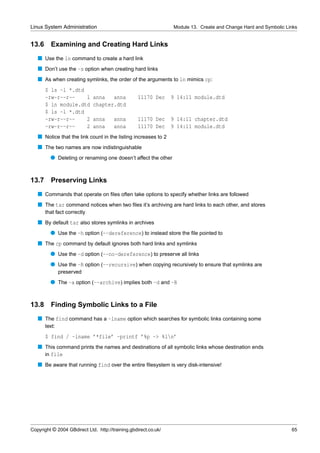 Linux System Administration                                      Module 13. Create and Change Hard and Symbolic Links


13.6     Examining and Creating Hard Links
   s Use the ln command to create a hard link
   s Don’t use the -s option when creating hard links
   s As when creating symlinks, the order of the arguments to ln mimics cp:
       $ ls -l *.dtd
       -rw-r--r--    1       anna   anna           11170 Dec     9 14:11 module.dtd
       $ ln module.dtd       chapter.dtd
       $ ls -l *.dtd
       -rw-r--r--    2       anna      anna        11170 Dec     9 14:11 chapter.dtd
       -rw-r--r--    2       anna      anna        11170 Dec     9 14:11 module.dtd
   s Notice that the link count in the listing increases to 2
   s The two names are now indistinguishable
         q Deleting or renaming one doesn’t affect the other


13.7     Preserving Links
   s Commands that operate on ﬁles often take options to specify whether links are followed
   s The tar command notices when two ﬁles it’s archiving are hard links to each other, and stores
       that fact correctly
   s By default tar also stores symlinks in archives
         q Use the -h option (--dereference) to instead store the ﬁle pointed to
   s The cp command by default ignores both hard links and symlinks
         q Use the -d option (--no-dereference) to preserve all links
         q Use the -R option (--recursive) when copying recursively to ensure that symlinks are
               preserved
         q The -a option (--archive) implies both -d and -R


13.8     Finding Symbolic Links to a File
   s The find command has a -lname option which searches for symbolic links containing some
       text:
       $ find / -lname ’*file’ -printf ’%p -> %ln’
   s This command prints the names and destinations of all symbolic links whose destination ends
     in file
   s Be aware that running find over the entire ﬁlesystem is very disk-intensive!




Copyright © 2004 GBdirect Ltd. http://training.gbdirect.co.uk/                                                    65
 