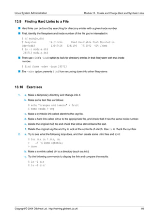 Linux System Administration                                       Module 13. Create and Change Hard and Symbolic Links


13.9      Finding Hard Links to a File
   s Hard links can be found by searching for directory entries with a given inode number
   s First, identify the ﬁlesystem and inode number of the ﬁle you’re interested in:
        $ df module.dtd
        Filesystem         1k-blocks                  Used Available Use% Mounted on
        /dev/sdb3           13647416               5241196   7712972 40% /home
        $ ls -i module.dtd
         245713 module.dtd
   s Then use find’s -inum option to look for directory entries in that ﬁlesystem with that inode
        number:
        $ find /home -xdev -inum 245713
   s The -xdev option prevents find from recursing down into other ﬁlesystems




13.10      Exercises

   1.     a. Make a temporary directory and change into it.
         b. Make some test ﬁles as follows:
             $ echo "oranges and lemons" > fruit
             $ echo spuds > veg
          c. Make a symbolic link called starch to the veg ﬁle.
         d. Make a hard link called citrus to the appropriate ﬁle, and check that it has the same inode number.
         e. Delete the original fruit ﬁle and check that citrus still contains the text.
          f. Delete the original veg ﬁle and try to look at the contents of starch. Use ls to check the symlink.
   2.     a. Try to see what the following loop does, and then create some .htm ﬁles and try it:
             $ for htm in *.htm; do
             >    ln -s $htm ${htm}l;
             > done
         b. Make a symlink called dir to a directory (such as /etc).
          c. Try the following commands to display the link and compare the results:
             $ ls -l dir
             $ ls -l dir/




Copyright © 2004 GBdirect Ltd. http://training.gbdirect.co.uk/                                                     66
 