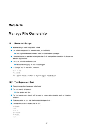 Module 14


Manage File Ownership

14.1     Users and Groups
  s Anyone using a Linux computer is a user
  s The system keeps track of different users, by username
         q Security features allow different users to have different privileges
  s Users can belong to groups, allowing security to be managed for collections of people with
       different requirements
  s Use su to switch to a different user
         q Quicker than logging off and back on again
  s su prompts you for the user’s password:
       $ su - bob
       Password:
       The - option makes su behave as if you’ve logged in as that user



14.2 The Superuser: Root
  s Every Linux system has a user called ‘root’
  s The root user is all-powerful
         q Can access any ﬁles
  s The root user account should only be used for system administration, such as installing
       software
  s When logged in as root, the shell prompt usually ends in #
  s Usually best to use su for working as root:
       $ whoami
       fred
       $ su -
       Password:
       # whoami
       root


                                                         67
 