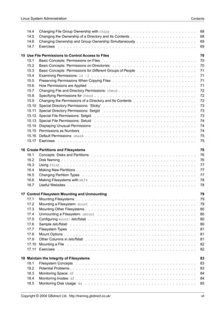 Linux System Administration                                                                                                                                                         Contents


    14.4    Changing File Group Ownership with chgrp . . . . . . . .                                        .   .   .   .   .   .   .   .   .   .   .   .   .   .   .   .   .   .   .   .   68
    14.5    Changing the Ownership of a Directory and Its Contents . .                                      .   .   .   .   .   .   .   .   .   .   .   .   .   .   .   .   .   .   .   .   68
    14.6    Changing Ownership and Group Ownership Simultaneously                                           .   .   .   .   .   .   .   .   .   .   .   .   .   .   .   .   .   .   .   .   69
    14.7    Exercises . . . . . . . . . . . . . . . . . . . . . . . . . .                                   .   .   .   .   .   .   .   .   .   .   .   .   .   .   .   .   .   .   .   .   69

15 Use File Permissions to Control Access to Files                                                                                                                                          70
   15.1 Basic Concepts: Permissions on Files . . . . . . . . . . .                                          .   .   .   .   .   .   .   .   .   .   .   .   .   .   .   .   .   .   .   .   70
   15.2 Basic Concepts: Permissions on Directories . . . . . . . .                                          .   .   .   .   .   .   .   .   .   .   .   .   .   .   .   .   .   .   .   .   70
   15.3 Basic Concepts: Permissions for Different Groups of People                                          .   .   .   .   .   .   .   .   .   .   .   .   .   .   .   .   .   .   .   .   71
   15.4 Examining Permissions: ls -l . . . . . . . . . . . . . . .                                          .   .   .   .   .   .   .   .   .   .   .   .   .   .   .   .   .   .   .   .   71
   15.5 Preserving Permissions When Copying Files . . . . . . . .                                           .   .   .   .   .   .   .   .   .   .   .   .   .   .   .   .   .   .   .   .   71
   15.6 How Permissions are Applied . . . . . . . . . . . . . . . .                                         .   .   .   .   .   .   .   .   .   .   .   .   .   .   .   .   .   .   .   .   71
   15.7 Changing File and Directory Permissions: chmod . . . . . .                                          .   .   .   .   .   .   .   .   .   .   .   .   .   .   .   .   .   .   .   .   72
   15.8 Specifying Permissions for chmod . . . . . . . . . . . . . .                                        .   .   .   .   .   .   .   .   .   .   .   .   .   .   .   .   .   .   .   .   72
   15.9 Changing the Permissions of a Directory and Its Contents .                                          .   .   .   .   .   .   .   .   .   .   .   .   .   .   .   .   .   .   .   .   72
   15.10 Special Directory Permissions: ‘Sticky’ . . . . . . . . . . .                                      .   .   .   .   .   .   .   .   .   .   .   .   .   .   .   .   .   .   .   .   73
   15.11 Special Directory Permissions: Setgid . . . . . . . . . . .                                        .   .   .   .   .   .   .   .   .   .   .   .   .   .   .   .   .   .   .   .   73
   15.12 Special File Permissions: Setgid . . . . . . . . . . . . . .                                       .   .   .   .   .   .   .   .   .   .   .   .   .   .   .   .   .   .   .   .   73
   15.13 Special File Permissions: Setuid . . . . . . . . . . . . . .                                       .   .   .   .   .   .   .   .   .   .   .   .   .   .   .   .   .   .   .   .   74
   15.14 Displaying Unusual Permissions . . . . . . . . . . . . . .                                         .   .   .   .   .   .   .   .   .   .   .   .   .   .   .   .   .   .   .   .   74
   15.15 Permissions as Numbers . . . . . . . . . . . . . . . . . .                                         .   .   .   .   .   .   .   .   .   .   .   .   .   .   .   .   .   .   .   .   74
   15.16 Default Permissions: umask . . . . . . . . . . . . . . . . .                                       .   .   .   .   .   .   .   .   .   .   .   .   .   .   .   .   .   .   .   .   75
   15.17 Exercises . . . . . . . . . . . . . . . . . . . . . . . . . .                                      .   .   .   .   .   .   .   .   .   .   .   .   .   .   .   .   .   .   .   .   75

16 Create Partitions and Filesystems                                                                                                                                                        76
   16.1 Concepts: Disks and Partitions          .   .   .   .   .   .   .   .   .   .   .   .   .   .   .   .   .   .   .   .   .   .   .   .   .   .   .   .   .   .   .   .   .   .   .   76
   16.2 Disk Naming . . . . . . . . . .         .   .   .   .   .   .   .   .   .   .   .   .   .   .   .   .   .   .   .   .   .   .   .   .   .   .   .   .   .   .   .   .   .   .   .   76
   16.3 Using fdisk . . . . . . . . . .         .   .   .   .   .   .   .   .   .   .   .   .   .   .   .   .   .   .   .   .   .   .   .   .   .   .   .   .   .   .   .   .   .   .   .   77
   16.4 Making New Partitions . . . . .         .   .   .   .   .   .   .   .   .   .   .   .   .   .   .   .   .   .   .   .   .   .   .   .   .   .   .   .   .   .   .   .   .   .   .   77
   16.5 Changing Partition Types . . .          .   .   .   .   .   .   .   .   .   .   .   .   .   .   .   .   .   .   .   .   .   .   .   .   .   .   .   .   .   .   .   .   .   .   .   77
   16.6 Making Filesystems with mkfs            .   .   .   .   .   .   .   .   .   .   .   .   .   .   .   .   .   .   .   .   .   .   .   .   .   .   .   .   .   .   .   .   .   .   .   78
   16.7 Useful Websites . . . . . . . .         .   .   .   .   .   .   .   .   .   .   .   .   .   .   .   .   .   .   .   .   .   .   .   .   .   .   .   .   .   .   .   .   .   .   .   78

17 Control Filesystem Mounting and Unmounting                                                                                                                                               79
   17.1 Mounting Filesystems . . . . . . . . . . .                      .   .   .   .   .   .   .   .   .   .   .   .   .   .   .   .   .   .   .   .   .   .   .   .   .   .   .   .   .   79
   17.2 Mounting a Filesystem: mount . . . . . .                        .   .   .   .   .   .   .   .   .   .   .   .   .   .   .   .   .   .   .   .   .   .   .   .   .   .   .   .   .   79
   17.3 Mounting Other Filesystems . . . . . . . .                      .   .   .   .   .   .   .   .   .   .   .   .   .   .   .   .   .   .   .   .   .   .   .   .   .   .   .   .   .   80
   17.4 Unmounting a Filesystem: umount . . . .                         .   .   .   .   .   .   .   .   .   .   .   .   .   .   .   .   .   .   .   .   .   .   .   .   .   .   .   .   .   80
   17.5 Conﬁguring mount: /etc/fstab . . . . . . .                      .   .   .   .   .   .   .   .   .   .   .   .   .   .   .   .   .   .   .   .   .   .   .   .   .   .   .   .   .   80
   17.6 Sample /etc/fstab . . . . . . . . . . . . .                     .   .   .   .   .   .   .   .   .   .   .   .   .   .   .   .   .   .   .   .   .   .   .   .   .   .   .   .   .   80
   17.7 Filesystem Types . . . . . . . . . . . . .                      .   .   .   .   .   .   .   .   .   .   .   .   .   .   .   .   .   .   .   .   .   .   .   .   .   .   .   .   .   81
   17.8 Mount Options . . . . . . . . . . . . . . .                     .   .   .   .   .   .   .   .   .   .   .   .   .   .   .   .   .   .   .   .   .   .   .   .   .   .   .   .   .   81
   17.9 Other Columns in /etc/fstab . . . . . . . .                     .   .   .   .   .   .   .   .   .   .   .   .   .   .   .   .   .   .   .   .   .   .   .   .   .   .   .   .   .   81
   17.10 Mounting a File . . . . . . . . . . . . . .                    .   .   .   .   .   .   .   .   .   .   .   .   .   .   .   .   .   .   .   .   .   .   .   .   .   .   .   .   .   82
   17.11 Exercises . . . . . . . . . . . . . . . . .                    .   .   .   .   .   .   .   .   .   .   .   .   .   .   .   .   .   .   .   .   .   .   .   .   .   .   .   .   .   82

18 Maintain the Integrity of Filesystems                                                                                                                                                    83
   18.1 Filesystem Concepts . . . . .           .   .   .   .   .   .   .   .   .   .   .   .   .   .   .   .   .   .   .   .   .   .   .   .   .   .   .   .   .   .   .   .   .   .   .   83
   18.2 Potential Problems . . . . . . .        .   .   .   .   .   .   .   .   .   .   .   .   .   .   .   .   .   .   .   .   .   .   .   .   .   .   .   .   .   .   .   .   .   .   .   83
   18.3 Monitoring Space: df . . . . .          .   .   .   .   .   .   .   .   .   .   .   .   .   .   .   .   .   .   .   .   .   .   .   .   .   .   .   .   .   .   .   .   .   .   .   84
   18.4 Monitoring Inodes: df . . . . .         .   .   .   .   .   .   .   .   .   .   .   .   .   .   .   .   .   .   .   .   .   .   .   .   .   .   .   .   .   .   .   .   .   .   .   84
   18.5 Monitoring Disk Usage: du . .           .   .   .   .   .   .   .   .   .   .   .   .   .   .   .   .   .   .   .   .   .   .   .   .   .   .   .   .   .   .   .   .   .   .   .   85


Copyright © 2004 GBdirect Ltd. http://training.gbdirect.co.uk/                                                                                                                              vii
 