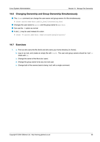 Linux System Administration                                                    Module 14. Manage File Ownership


14.6     Changing Ownership and Group Ownership Simultaneously
   s The chown command can change the user-owner and group-owner of a ﬁle simultaneously:
        # chown aaronc:www-docs public_html/interesting.html
   s Changes the user owner to aaronc and the group owner to www-docs
   s Can use the -R option as normal
   s A dot (.) may be used instead of a colon:
        # chown -R aaronc.www-docs /www/intranet/people/aaronc/




14.7     Exercises

   1.    a. Find out who owns the ﬁle /bin/ls and who owns your home directory (in /home).
         b. Log on as root, and create an empty ﬁle with touch. The user and group owners should be ‘root’ —
            check with ls.
         c. Change the owner of the ﬁle to be ‘users’.
         d. Change the group owner to be any non-root user.
         e. Change both of the owners back to being ‘root’ with a single command.




Copyright © 2004 GBdirect Ltd. http://training.gbdirect.co.uk/                                              69
 