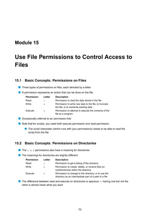 Module 15


Use File Permissions to Control Access to
Files

15.1     Basic Concepts: Permissions on Files
  s Three types of permissions on ﬁles, each denoted by a letter
  s A permission represents an action that can be done on the ﬁle:
          Permission      Letter   Description
          Read            r        Permission to read the data stored in the ﬁle
          Write           w        Permission to write new data to the ﬁle, to truncate
                                   the ﬁle, or to overwrite existing data
          Execute         x        Permission to attempt to execute the contents of the
                                   ﬁle as a program

  s Occasionally referred to as ‘permission bits’
  s Note that for scripts, you need both execute permission and read permission
         q The script interpreter (which runs with your permissions) needs to be able to read the
            script from the ﬁle



15.2 Basic Concepts: Permissions on Directories
  s The r, w, x permissions also have a meaning for directories
  s The meanings for directories are slightly different:
          Permission      Letter   Description
          Read            r        Permission to get a listing of the directory
          Write           w        Permission to create, delete, or rename ﬁles (or
                                   subdirectories) within the directory
          Execute         x        Permission to change to the directory, or to use the
                                   directory as an intermediate part of a path to a ﬁle

  s The difference between read and execute on directories is specious — having one but not the
       other is almost never what you want




                                                           70
 