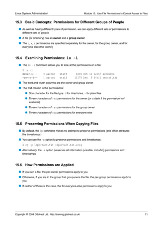 Linux System Administration                                      Module 15. Use File Permissions to Control Access to Files


15.3     Basic Concepts: Permissions for Different Groups of People
   s As well as having different types of permission, we can apply different sets of permissions to
       different sets of people
   s A ﬁle (or directory) has an owner and a group owner
   s The r, w, x permissions are speciﬁed separately for the owner, for the group owner, and for
       everyone else (the ‘world’)



15.4 Examining Permissions: ls -l
   s The ls -l command allows you to look at the permissions on a ﬁle:
       $ ls -l
       drwxr-x---         9 aaronc        staff          4096 Oct 12 12:57 accounts
       -rw-rw-r--         1 aaronc        staff         11170 Dec 9 14:11 report.txt
   s The third and fourth columns are the owner and group-owner
   s The ﬁrst column is the permissions:
         q One character for the ﬁle type: d for directories, - for plain ﬁles
         q Three characters of rwx permissions for the owner (or a dash if the permission isn’t
             available)
         q Three characters of rwx permissions for the group owner
         q Three characters of rwx permissions for everyone else


15.5     Preserving Permissions When Copying Files
   s By default, the cp command makes no attempt to preserve permissions (and other attributes
       like timestamps)
   s You can use the -p option to preserve permissions and timestamps:
       $ cp -p important.txt important.txt.orig
   s Alternatively, the -a option preserves all information possible, including permissions and
       timestamps



15.6     How Permissions are Applied
   s If you own a ﬁle, the per-owner permissions apply to you
   s Otherwise, if you are in the group that group-owns the ﬁle, the per-group permissions apply to
       you
   s If neither of those is the case, the for-everyone-else permissions apply to you




Copyright © 2004 GBdirect Ltd. http://training.gbdirect.co.uk/                                                          71
 
