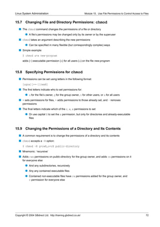 Linux System Administration                                      Module 15. Use File Permissions to Control Access to Files


15.7     Changing File and Directory Permissions: chmod
   s The chmod command changes the permissions of a ﬁle or directory
         q A ﬁle’s permissions may be changed only by its owner or by the superuser
   s chmod takes an argument describing the new permissions
         q Can be speciﬁed in many ﬂexible (but correspondingly complex) ways
   s Simple example:
       $ chmod a+x new-program
       adds (+) executable permission (x) for all users (a) on the ﬁle new-program



15.8 Specifying Permissions for chmod
   s Permissions can be set using letters in the following format:
       [ugoa][+=-][rwxX]
   s The ﬁrst letters indicate who to set permissions for:
         q u for the ﬁle’s owner, g for the group owner, o for other users, or a for all users
   s = sets permissions for ﬁles, + adds permissions to those already set, and - removes
       permissions
   s The ﬁnal letters indicate which of the r, w, x permissions to set
         q Or use capital X to set the x permission, but only for directories and already-executable
             ﬁles



15.9     Changing the Permissions of a Directory and Its Contents
   s A common requirement is to change the permissions of a directory and its contents
   s chmod accepts a -R option:
       $ chmod -R g+rwX,o+rX public-directory
   s Mnemonic: ‘recursive’
   s Adds rwx permissions on public-directory for the group owner, and adds rx permissions on it
       for everyone else
         q And any subdirectories, recursively
         q Any any contained executable ﬁles
         q Contained non-executable ﬁles have rw permissions added for the group owner, and
           r permission for everyone else




Copyright © 2004 GBdirect Ltd. http://training.gbdirect.co.uk/                                                          72
 