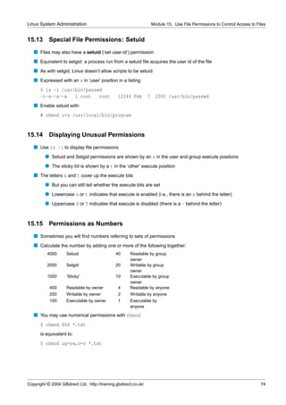 Linux System Administration                                          Module 15. Use File Permissions to Control Access to Files


15.13      Special File Permissions: Setuid
   s Files may also have a setuid (‘set user-id’) permission
   s Equivalent to setgid: a process run from a setuid ﬁle acquires the user id of the ﬁle
   s As with setgid, Linux doesn’t allow scripts to be setuid
   s Expressed with an s in ‘user’ position in a listing:
      $ ls -l /usr/bin/passwd
      -r-s--x--x   1 root   root                12244 Feb        7     2000 /usr/bin/passwd
   s Enable setuid with:
      # chmod u+s /usr/local/bin/program


15.14      Displaying Unusual Permissions
   s Use ls -l to display ﬁle permissions
         q Setuid and Setgid permissions are shown by an s in the user and group execute positions
         q The sticky bit is shown by a t in the ‘other’ execute position
   s The letters s and t cover up the execute bits
         q But you can still tell whether the execute bits are set
         q Lowercase s or t indicates that execute is enabled (i.e., there is an x behind the letter)
         q Uppercase S or T indicates that execute is disabled (there is a - behind the letter)


15.15      Permissions as Numbers
   s Sometimes you will ﬁnd numbers referring to sets of permissions
   s Calculate the number by adding one or more of the following together:
          4000      Setuid                     40     Readable by group
                                                      owner
          2000      Setgid                     20     Writable by group
                                                      owner
          1000      ‘Sticky’                   10     Executable by group
                                                      owner
           400      Readable by owner           4     Readable by anyone
           200      Writable by owner           2     Writable by anyone
           100      Executable by owner         1     Executable by
                                                      anyone

   s You may use numerical permissions with chmod:
      $ chmod 664 *.txt
      is equivalent to:
      $ chmod ug=rw,o=r *.txt




Copyright © 2004 GBdirect Ltd. http://training.gbdirect.co.uk/                                                              74
 